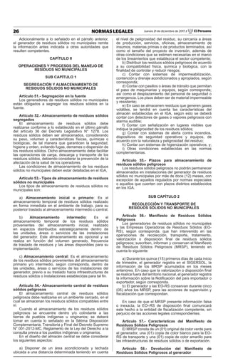 26 NORMAS LEGALES Jueves 21 de diciembre de 2017 / El Peruano
Adicionalmente a lo señalado en el párrafo anterior,
el generador de residuos sólidos no municipales remite
la información antes indicada a otras autoridades que
resulten competentes.
CAPÍTULO II
OPERACIONES Y PROCESOS DEL MANEJO DE
RESIDUOS NO MUNICIPALES
SUB CAPÍTULO 1
SEGREGACIÓN Y ALMACENAMIENTO DE
RESIDUOS SÓLIDOS NO MUNICIPALES
Artículo 51.- Segregación en la fuente
Los generadores de residuos sólidos no municipales
están obligados a segregar los residuos sólidos en la
fuente.
Artículo 52.- Almacenamiento de residuos sólidos
segregados
El almacenamiento de residuos sólidos debe
realizarse conforme a lo establecido en el último párrafo
del artículo 36 del Decreto Legislativo N° 1278. Los
residuos sólidos deben ser almacenados, considerando
su peso, volumen y características físicas, químicas o
biológicas, de tal manera que garanticen la seguridad,
higiene y orden, evitando fugas, derrames o dispersión de
los residuos sólidos. Dicho almacenamiento debe facilitar
las operaciones de carga, descarga y transporte de los
residuos sólidos, debiendo considerar la prevención de la
afectación de la salud de los operadores.
Las condiciones de almacenamiento de los residuos
sólidos no municipales deben estar detalladas en el IGA,
Artículo 53.- Tipos de almacenamiento de residuos
sólidos no municipales
Los tipos de almacenamiento de residuos sólidos no
municipales son:
a) Almacenamiento inicial o primario: Es el
almacenamiento temporal de residuos sólidos realizado
en forma inmediata en el ambiente de trabajo, para su
posterior traslado al almacenamiento intermedio o central.
b) Almacenamiento intermedio: Es el
almacenamiento temporal de los residuos sólidos
provenientes del almacenamiento inicial, realizado
en espacios distribuidos estratégicamente dentro de
las unidades, áreas o servicios de las instalaciones
del generador. Este almacenamiento es opcional y se
realiza en función del volumen generado, frecuencia
de traslado de residuos y las áreas disponibles para su
implementación.
c) Almacenamiento central: Es el almacenamiento
de los residuos sólidos provenientes del almacenamiento
primario y/o intermedio, según corresponda, dentro de
las unidades, áreas o servicios de las instalaciones del
generador, previo a su traslado hacia infraestructuras de
residuos sólidos o instalaciones establecidas para tal fin.
Artículo 54.- Almacenamiento central de residuos
sólidos peligrosos
El almacenamiento central de residuos sólidos
peligrosos debe realizarse en un ambiente cercado, en el
cual se almacenan los residuos sólidos compatibles entre
sí.
Cuando el almacenamiento de los residuos sólidos
peligrosos se encuentre dentro y/o colindante a las
tierras de pueblos indígenas u originarios; se deberá
tomar en cuenta lo señalado en la Sétima Disposición
Complementaria, Transitoria y Final del Decreto Supremo
N° 001-2012-MC, Reglamento de la Ley del Derecho a la
consulta previa a los pueblos indígenas u originarios.
En el diseño del almacén central se debe considerar
los siguientes aspectos:
a) Disponer de un área acondicionada y techada
ubicada a una distancia determinada teniendo en cuenta
el nivel de peligrosidad del residuo, su cercanía a áreas
de producción, servicios, oficinas, almacenamiento de
insumos, materias primas o de productos terminados, así
como el tamaño del proyecto de inversión, además de
otras condiciones que se estimen necesarias en el marco
de los lineamientos que establezca el sector competente;
b) Distribuir los residuos sólidos peligrosos de acuerdo
a su compatibilidad física, química y biológica, con la
finalidad de controlar y reducir riesgos;
c) Contar con sistemas de impermeabilización,
contención y drenaje acondicionados y apropiados, según
corresponda;
d) Contar con pasillos o áreas de tránsito que permitan
el paso de maquinarias y equipos, según corresponda;
así como el desplazamiento del personal de seguridad o
emergencia. Los pisos deben ser de material impermeable
y resistente;
e) En caso se almacenen residuos que generen gases
volátiles, se tendrá en cuenta las características del
almacén establecidas en el IGA, según esto se deberá
contar con detectores de gases o vapores peligrosos con
alarma audible;
f) Contar con señalización en lugares visibles que
indique la peligrosidad de los residuos sólidos;
g) Contar con sistemas de alerta contra incendios,
dispositivos de seguridad operativos y equipos, de
acuerdo con la naturaleza y peligrosidad del residuo;
h) Contar con sistemas de higienización operativos, y;
i) Otras condiciones establecidas en las normas
complementarias.
Artículo 55.- Plazos para almacenamiento de
residuos sólidos peligrosos
Los residuos sólidos peligrosos no podrán permanecer
almacenados en instalaciones del generador de residuos
sólidos no municipales por más de doce (12) meses, con
excepción de aquellos regulados por normas especiales
o aquellos que cuenten con plazos distintos establecidos
en los IGA.
SUB CAPÍTULO 2
RECOLECCIÓN Y TRANSPORTE DE
RESIDUOS SÓLIDOS NO MUNICIPALES
Artículo 56.- Manifiesto de Residuos Sólidos
Peligrosos
Los generadores de residuos sólidos no municipales
y las Empresas Operadoras de Residuos Sólidos (EO-
RS), según corresponda, que han intervenido en las
operaciones de recolección, transporte, tratamiento,
valorización o disposición final de residuos sólidos
peligrosos; suscriben, informan y conservan el Manifiesto
de Residuos Sólidos Peligrosos (MRSP), teniendo en
cuenta lo siguiente:
a) Durante los quince (15) primeros días de cada inicio
de trimestre, el generador registra en el SIGERSOL, la
información de los MRSP acumulados en los meses
anteriores. En caso que la valorización o disposición final
se realice fuera del territorio nacional, el generador registra
la información sobre la Notificación del país importador o
exportador, según corresponda.
b) El generador y las EO-RS conservan durante cinco
(05) años los MRSP, para las acciones de supervisión y
fiscalización que correspondan.
En caso de que el MRSP presente información falsa
o inexacta, la EO–RS de disposición final comunicará
este hecho a la entidad de fiscalización competente, sin
perjuicio de las acciones legales correspondientes.
Artículo 57.- Características del Manifiesto de
Residuos Sólidos Peligrosos
El MRSP consta de un (01) original de color verde para
el generador, una (01) copia de color blanco para la EO-
RS de transporte y una (01) copia de color amarillo para
las infraestructuras de residuos sólidos o de exportación.
Artículo 58.- Devolución del Manifiesto de
Residuos Sólidos Peligrosos al generador
 