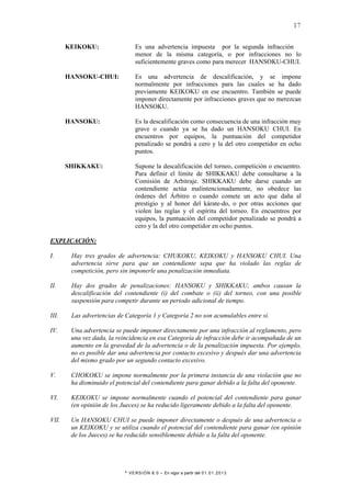 * VERSIÓN 8.0 – En vigor a partir del 01.01.2013
17
KEIKOKU: Es una advertencia impuesta por la segunda infracción
menor de la misma categoría, o por infracciones no lo
suficientemente graves como para merecer HANSOKU-CHUI.
HANSOKU-CHUI: Es una advertencia de descalificación, y se impone
normalmente por infracciones para las cuales se ha dado
previamente KEIKOKU en ese encuentro. También se puede
imponer directamente por infracciones graves que no merezcan
HANSOKU.
HANSOKU: Es la descalificación como consecuencia de una infracción muy
grave o cuando ya se ha dado un HANSOKU CHUI. En
encuentros por equipos, la puntuación del competidor
penalizado se pondrá a cero y la del otro competidor en ocho
puntos.
SHIKKAKU: Supone la descalificación del torneo, competición o encuentro.
Para definir el límite de SHIKKAKU debe consultarse a la
Comisión de Arbitraje. SHIKKAKU debe darse cuando un
contendiente actúa malintencionadamente, no obedece las
órdenes del Árbitro o cuando comete un acto que daña al
prestigio y al honor del kárate-do, o por otras acciones que
violen las reglas y el espíritu del torneo. En encuentros por
equipos, la puntuación del competidor penalizado se pondrá a
cero y la del otro competidor en ocho puntos.
EXPLICACIÓN:
I. Hay tres grados de advertencia: CHUKOKU, KEIKOKU y HANSOKU CHUI. Una
advertencia sirve para que un contendiente sepa que ha violado las reglas de
competición, pero sin imponerle una penalización inmediata.
II. Hay dos grados de penalizaciones: HANSOKU y SHIKKAKU; ambos causan la
descalificación del contendiente (i) del combate o (ii) del torneo, con una posible
suspensión para competir durante un periodo adicional de tiempo.
III. Las advertencias de Categoría 1 y Categoría 2 no son acumulables entre sí.
IV. Una advertencia se puede imponer directamente por una infracción al reglamento, pero
una vez dada, la reincidencia en esa Categoría de infracción debe ir acompañada de un
aumento en la gravedad de la advertencia o de la penalización impuesta. Por ejemplo,
no es posible dar una advertencia por contacto excesivo y después dar una advertencia
del mismo grado por un segundo contacto excesivo.
V. CHOKOKU se impone normalmente por la primera instancia de una violación que no
ha disminuido el potencial del contendiente para ganar debido a la falta del oponente.
VI. KEIKOKU se impone normalmente cuando el potencial del contendiente para ganar
(en opinión de los Jueces) se ha reducido ligeramente debido a la falta del oponente.
VII. Un HANSOKU CHUI se puede imponer directamente o después de una advertencia o
un KEIKOKU y se utiliza cuando el potencial del contendiente para ganar (en opinión
de los Jueces) se ha reducido sensiblemente debido a la falta del oponente.
 