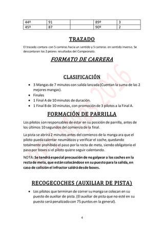 4
44º 91 89º 3
45º 87 90º 2
TRAZADO
El trazado contara con 5 carreras hacia un sentido y 5 carreras en sentido inverso. Se
descontaran los 2 peores resultados del Campeonato.
FORMATO DE CARRERA
CLASIFICACIÓN
 3 Mangas de 7 minutos con salida lanzada (Cuentan la suma de las 2
mejores mangas).
 Finales
 1 Final A de 10 minutos de duración.
 1 Final B de 10 minutos, con promoción de 3 pilotos a la Final A.
FORMACIÓN DE PARRILLA
Los pilotos son responsables deestar en su posición de parrilla, antes de
los últimos 10 segundos del comienzo de la final.
La pista se abrirá 2 minutos antes del comienzo de la manga ara que el
piloto pueda calentar neumáticos y verificar el coche, quedando
totalmente prohibido el paso por la recta de meta, siendo obligatorio el
paso por boxes si el piloto quiere seguir calentando.
NOTA: Se tendráespecial precaución de nogolpear a los coches en la
rectade meta, que estáncolocándose en supuestopara la salida, en
caso de colisión el infractor saldrádesde boxes.
RECOGECOCHES (AUXILIAR DE PISTA)
 Los pilotos que terminan de correr su manga se colocan en su
puesto de auxiliar de pista. (El auxiliar de pista que no esté en su
puesto será penalizado con 75 puntos en la general).
 