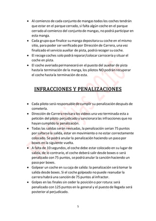 5
 Al comienzo de cada conjunto de mangas todos los coches tendrán
que estar en el parquecerrado, si falta algún coche en el parque
cerrado al comienzo del conjunto de mangas, no podrá participar en
esta manga.
 Cada grupo que finalice su manga depositara su coche en el mismo
sitio, para poder ser verificado por Dirección de Carrera, una vez
finalizado el servicio auxiliar de pista, podrá recoger su coche.
 El recogecoches solo podrá reparar/colocar carrocería y situar el
coche en pista.
 El coche averiado permanecerá en el puesto del auxiliar de pista
hasta la terminación de la manga, los pilotos NO podrán recuperar
el coche hasta la terminación de esta.
INFRACCIONES Y PENALIZACIONES
 Cada piloto será responsabledecumplir su penalización después de
cometerla.
 Dirección de Carrera revisara los videos una vez terminada esta a
petición del piloto perjudicado y sancionara las infracciones que no
hayan cumplido la penalización.
 Todas las salidas serán revisadas, la penalización serian 75 puntos
por saltarsela salida, estar en movimiento o no estar correctamente
colocado. Se podrá anular la penalización haciendo un paso por
boxes en la siguiente vuelta.
 A falta de 10 segundos, el coche debe estar colocado en su lugar de
salida, de lo contrario, el coche deberá salir desde boxes o será
penalizado con 75 puntos, sepodrá anular la sanción haciendo un
paso por boxes.
 Golpear un coche en su caja de salida: la penalización será tomar la
salida desde boxes. Si el coche golpeado no puede reanudar la
carrera habrá una sanción de 75 puntos al infractor.
 Golpes en las finales sin ceder la posición o por rotura: será
penalizado con 125 puntos en la general y el puesto de llegada será
posterior al perjudicado.
 