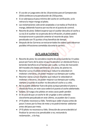 6
 El uso de un juego extra de los 10 previstos para el Campeonato
2016 conllevara una penalización de 250 puntos.
 Si se sobrepasa el peso mínimo del coche en verificación, se le
retirara la mejor manga al piloto.
 Las reclamaciones solo serán aceptadas si serealiza al final de la
manga, debiendo hacerse por escrito en el puesto de control.
 Recorte de pista: Deberá esperar que el auxiliar devuelva el coche a
su via.Si el auxiliar no se percata de la infracción, el piloto podrá
incorporarseen su posición anterior al recorte de pista. Sera
penalizado con 75 puntos sihay beneficio de tiempo.
 Después de las Carreras serevisaran todos los videos para observar
posibles infracciones cometidas durantela carrera.
ACLARACIONES
 Recorte de pista: Se considera recortede pista cuando las 4 ruedas
pasan por fuera de la pista sin que le penalice un obstáculo físico y
teniendo beneficio en el tiempo por vuelta. La línea de marcación
del trazado y los boxes pertenecen a la pista, los pianos no.
 Recortar curva: El piloto tendrá que reducir la velocidad sin
molestar a terceros, sin poder mejorar sus tiempos por vuelta.
 Recortar varias curvas: Elpiloto que reducir la velocidad sin
molestar a terceros, sin poder mejorar sus tiempos por vuelta,
siempre y cuando el auxiliar no devuelva el coche a su sitio.
 No se puede adelantar fuera de pista aunque penalice el piano u
obstáculo físico, en este caso cederá el puesto al coche adelantado.
 Golpes: Se ruega a los pilotos en estos casos pedir perdón
 En el caso de que un coche le dé un golpe a otro saliendo
claramente perjudicado en este último, se pueden dar 2 casos:
 1º El piloto reconocesu fallo. Tendrá que ceder el paso antes de
pasar 2 veces por la línea de meta y no podrá intentar adelantar
antes del paso por meta.
 2º El piloto no reconocesu fallo. Dirección de carrera decidirá al
finalizar la carrera sies penalizable o no, revisando la
reclamación….sila hay.
 