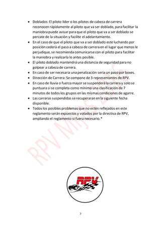 7
 Doblados: El piloto líder o los pilotos de cabeza de carrera
reconocen rápidamente al piloto que va ser doblado, para facilitar la
maniobra puede avisar para que el piloto que va a ser doblado se
percate de la situación y facilite el adelantamiento.
 En el caso de que el piloto que va a ser doblado este luchando por
posición cederá el paso a cabeza de carrera en el lugar que menos le
perjudique, se recomienda comunicarsecon el piloto para facilitar
la maniobra y realizarla lo antes posible.
 El piloto doblado mantendrá una distancia de seguridad para no
golpear a cabeza de carrera.
 En caso de ser necesaria una penalización sería un paso por boxes.
 Dirección de Carrera: Se compone de 3 representantes de RPV.
 En caso de lluvia o fuerza mayor se suspenderá la carrera y solo se
puntuara si se completa como mínimo una clasificación de 7
minutos de todos los grupos en las mismas condiciones de agarre.
 Las carreras suspendidas serecuperaran en la siguiente fecha
disponible.
 Todos los posibles problemas que no estén reflejados en este
reglamento serán expuestos y votados por la directiva de RPV,
ampliando el reglamento si fuera necesario.*
 