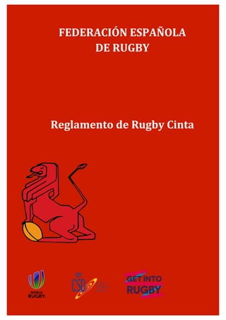 Reglamento de Rugby Cinta
Programa Get Into Rugby	
  
www.ferugby.es
1	
  
	
  
	
  
	
  
	
  
	
  
	
  
	
  
	
  
Dirección	
  Técnica	
  Nacional	
  
	
  
	
  
Revisado	
  el	
  1	
  de	
  septiembre	
  de	
  2014	
  
	
  
	
  
	
   	
  
	
  
FEDERACIÓN	
  ESPAÑOLA	
  	
  
DE	
  RUGBY	
  
	
  
	
  
	
  
	
  
Reglamento	
  de	
  Rugby	
  Cinta	
  	
  
	
  
 