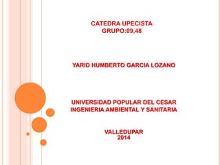 CATEDRA UPECISTA 
GRUPO:09,48 
YARID HUMBERTO GARCIA LOZANO 
UNIVERSIDAD POPULAR DEL CESAR 
INGENIERIA AMBIENTAL Y SANITARIA 
VALLEDUPAR 
2014 
 