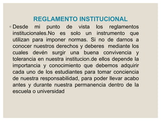 REGLAMENTO INSTITUCIONAL 
◦ Desde mi punto de vista los reglamentos 
institucionales.No es solo un instrumento que 
utilizan para imponer normas. Si no de darnos a 
conocer nuestros derechos y deberes mediante los 
cuales devén surgir una buena convivencia y 
tolerancia en nuestra institucion.de ellos depende la 
importancia y conocimiento que debemos adquirir 
cada uno de los estudiantes para tomar conciencia 
de nuestra responsabilidad, para poder llevar acabo 
antes y durante nuestra permanencia dentro de la 
escuela o universidad 
 