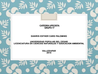 CATEDRA UPECISTA 
GRUPO 17 
DANIRIS ESTHER CARO PALOMINO 
UNIVERSIDAD POPULAR DEL CESAR 
LICENCIATURA EN CIENCIAS NATURALES Y EDUCACION AMBIENTAL 
VALLEDUPAR 
2014 
 