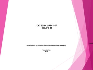 CATEDRA UPECISTA 
GRUPO 11 
UNIVERSIDAD LICENCIATURA EN CIENCIAS NATURALES Y EDUCACION AMBIENTAL 
VALLEDUPAR 
2014 
 