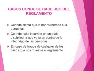 CASOS DONDE SE HACE USO DEL 
REGLAMENTO 
 Cuando sienta que le han vulnerado sus 
derechos. 
 Cuando halla incurrido en una falta 
disciplinaria que vaya en contra de la 
integridad de las personas. 
 En caso de fraude de cualquier de los 
casos que nos muestre el reglamento 
 