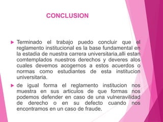 CONCLUSION 
 Terminado el trabajo puedo concluir que el 
reglamento institucional es la base fundamental en 
la estadia de nuestra carrera universitaria,alli estan 
comtemplados nuestros derechos y deveres alos 
cuales devemos acogernos a estos acuerdos o 
normas como estudiantes de esta institucion 
universitaria. 
 de igual forma el reglamento institucion nos 
muestra en sus articulos de que formas nos 
podemos defender en caso de una vulneravilidad 
de derecho o en su defecto cuando nos 
encontramos en un caso de fraude. 
