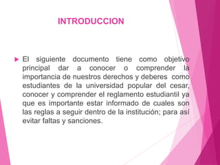 INTRODUCCION 
 El siguiente documento tiene como objetivo 
principal dar a conocer o comprender la 
importancia de nuestros derechos y deberes como 
estudiantes de la universidad popular del cesar, 
conocer y comprender el reglamento estudiantil ya 
que es importante estar informado de cuales son 
las reglas a seguir dentro de la institución; para así 
evitar faltas y sanciones. 
 