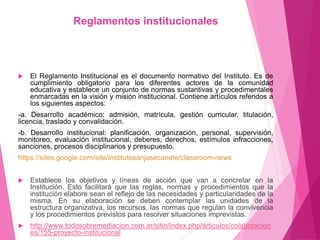 Reglamentos institucionales 
 El Reglamento Institucional es el documento normativo del Instituto. Es de 
cumplimiento obligatorio para los diferentes actores de la comunidad 
educativa y establece un conjunto de normas sustantivas y procedimentales 
enmarcadas en la visión y misión institucional. Contiene artículos referidos a 
los siguientes aspectos: 
-a. Desarrollo académico: admisión, matrícula, gestión curricular, titulación, 
licencia, traslado y convalidación. 
-b. Desarrollo institucional: planificación, organización, personal, supervisión, 
monitoreo, evaluación institucional, deberes, derechos, estímulos infracciones, 
sanciones, procesos disciplinarios y presupuesto. 
https://sites.google.com/site/institutosanjosecanete/classroom-news 
 Establece los objetivos y líneas de acción que van a concretar en la 
Institución. Esto facilitará que las reglas, normas y procedimientos que la 
institución elabore sean el reflejo de las necesidades y particularidades de la 
misma. En su elaboración se deben contemplar las unidades de la 
estructura organizativa, los recursos, las normas que regulan la convivencia 
y los procedimientos previstos para resolver situaciones imprevistas. 
 http://www.todosobremediacion.com.ar/sitio/index.php/articulos/colaboracion 
es/155-proyecto-institucional 
 