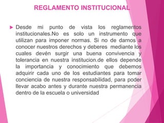 REGLAMENTO INSTITUCIONAL 
 Desde mi punto de vista los reglamentos 
institucionales.No es solo un instrumento que 
utilizan para imponer normas. Si no de darnos a 
conocer nuestros derechos y deberes mediante los 
cuales devén surgir una buena convivencia y 
tolerancia en nuestra institucion.de ellos depende 
la importancia y conocimiento que debemos 
adquirir cada uno de los estudiantes para tomar 
conciencia de nuestra responsabilidad, para poder 
llevar acabo antes y durante nuestra permanencia 
dentro de la escuela o universidad 
 