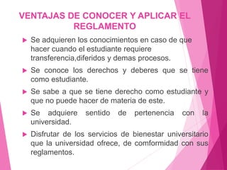 VENTAJAS DE CONOCER Y APLICAR EL 
REGLAMENTO 
 Se adquieren los conocimientos en caso de que 
hacer cuando el estudiante requiere 
transferencia,diferidos y demas procesos. 
 Se conoce los derechos y deberes que se tiene 
como estudiante. 
 Se sabe a que se tiene derecho como estudiante y 
que no puede hacer de materia de este. 
 Se adquiere sentido de pertenencia con la 
universidad. 
 Disfrutar de los servicios de bienestar universitario 
que la universidad ofrece, de comformidad con sus 
reglamentos. 
 