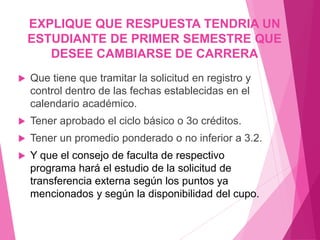 EXPLIQUE QUE RESPUESTA TENDRIA UN 
ESTUDIANTE DE PRIMER SEMESTRE QUE 
DESEE CAMBIARSE DE CARRERA 
 Que tiene que tramitar la solicitud en registro y 
control dentro de las fechas establecidas en el 
calendario académico. 
 Tener aprobado el ciclo básico o 3o créditos. 
 Tener un promedio ponderado o no inferior a 3.2. 
 Y que el consejo de faculta de respectivo 
programa hará el estudio de la solicitud de 
transferencia externa según los puntos ya 
mencionados y según la disponibilidad del cupo. 
 