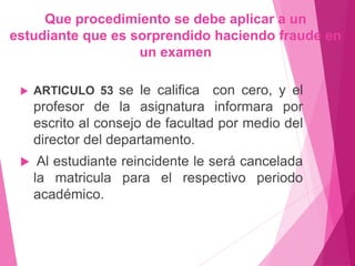 Que procedimiento se debe aplicar a un 
estudiante que es sorprendido haciendo fraude en 
un examen 
 ARTICULO 53 se le califica con cero, y el 
profesor de la asignatura informara por 
escrito al consejo de facultad por medio del 
director del departamento. 
 Al estudiante reincidente le será cancelada 
la matricula para el respectivo periodo 
académico. 
 