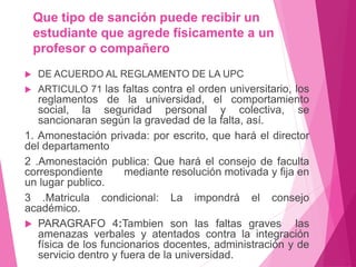 Que tipo de sanción puede recibir un 
estudiante que agrede físicamente a un 
profesor o compañero 
 DE ACUERDO AL REGLAMENTO DE LA UPC 
 ARTICULO 71 las faltas contra el orden universitario, los 
reglamentos de la universidad, el comportamiento 
social, la seguridad personal y colectiva, se 
sancionaran según la gravedad de la falta, así. 
1. Amonestación privada: por escrito, que hará el director 
del departamento 
2 .Amonestación publica: Que hará el consejo de faculta 
correspondiente mediante resolución motivada y fija en 
un lugar publico. 
3 .Matricula condicional: La impondrá el consejo 
académico. 
 PARAGRAFO 4:Tambien son las faltas graves las 
amenazas verbales y atentados contra la integración 
física de los funcionarios docentes, administración y de 
servicio dentro y fuera de la universidad. 
 
