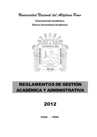 Universidad Nacional del Altiplano Puno
Vicerrectorado Académico
Oficina Universitaria Académica
REGLAMENTOS DE GESTIÓN
ACADÉMICA Y ADMINISTRATIVA
2012
PUNO - PERÚ
 