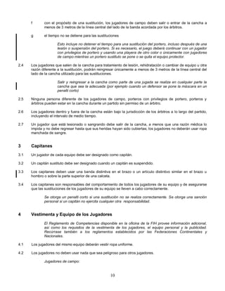 10
f con el propósito de una sustitución, los jugadores de campo deben salir o entrar de la cancha a
menos de 3 metros de la línea central del lado de la banda acordada por los árbitros.
g el tiempo no se detiene para las sustituciones
Esto incluye no detener el tiempo para una sustitución del portero, incluso después de una
lesión o suspensión del portero. Si es necesario, el juego deberá continuar con un jugador
con privilegios de portero y usando una playera de otro color o únicamente con jugadores
de campo mientras un portero sustituto se pone o se quita el equipo protector.
2.4 Los jugadores que salen de la cancha para tratamiento de lesión, rehidratación o cambiar de equipo u otra
razón diferente a la sustitución, podrán reingresar únicamente a menos de 3 metros de la línea central del
lado de la cancha utilizado para las sustituciones.
Salir y reingresar a la cancha como parte de una jugada se realiza en cualquier parte la
cancha que sea la adecuada (por ejemplo cuando un defensor se pone la máscara en un
penalti corto)
2.5 Ninguna persona diferente de los jugadores de campo, porteros con privilegios de portero, porteros y
árbitros pueden estar en la cancha durante un partido sin permiso de un árbitro.
2.6 Los jugadores dentro y fuera de la cancha están bajo la jurisdicción de los árbitros a lo largo del partido,
incluyendo el intervalo de medio tiempo.
2.7 Un jugador que está lesionado o sangrando debe salir de la cancha, a menos que una razón médica lo
impida y no debe regresar hasta que sus heridas hayan sido cubiertas; los jugadores no deberán usar ropa
manchada de sangre.
3 Capitanes
3.1 Un jugador de cada equipo debe ser designado como capitán.
3.2 Un capitán sustituto debe ser designado cuando un capitán es suspendido.
3.3 Los capitanes deben usar una banda distintiva en el brazo o un artículo distintivo similar en el brazo u
hombro o sobre la parte superior de una calceta.
3.4 Los capitanes son responsables del comportamiento de todos los jugadores de su equipo y de asegurarse
que las sustituciones de los jugadores de su equipo se lleven a cabo correctamente.
Se otorga un penalti corto si una sustitución no se realiza correctamente. Se otorga una sanción
personal si un capitán no ejercita cualquier otra responsabilidad.
4 Vestimenta y Equipo de los Jugadores
El Reglamento de Competencias disponible en la oficina de la FIH provee información adicional,
así como los requisitos de la vestimenta de los jugadores, el equipo personal y la publicidad.
Recúrrase también a los reglamentos establecidos por las Federaciones Continentales y
Nacionales.
4.1 Los jugadores del mismo equipo deberán vestir ropa uniforme.
4.2 Los jugadores no deben usar nada que sea peligroso para otros jugadores.
Jugadores de campo:
 