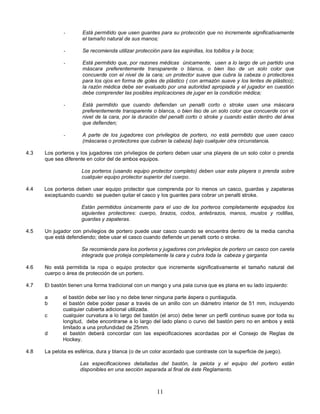 11
- Está permitido que usen guantes para su protección que no incremente significativamente
el tamaño natural de sus manos;
- Se recomienda utilizar protección para las espinillas, los tobillos y la boca;
- Está permitido que, por razones médicas únicamente, usen a lo largo de un partido una
máscara preferentemente transparente o blanca, o bien liso de un solo color que
concuerde con el nivel de la cara; un protector suave que cubra la cabeza o protectores
para los ojos en forma de goles de plástico ( con armazón suave y los lentes de plástico);
la razón médica debe ser evaluado por una autoridad apropiada y el jugador en cuestión
debe comprender las posibles implicaciones de jugar en la condición médica;
- Está permitido que cuando defiendan un penalti corto o stroke usen una máscara
preferentemente transparente o blanca, o bien liso de un solo color que concuerde con el
nivel de la cara, por la duración del penalti corto o stroke y cuando están dentro del área
que defienden;
- A parte de los jugadores con privilegios de portero, no está permitido que usen casco
(máscaras o protectores que cubran la cabeza) bajo cualquier otra circunstancia.
4.3 Los porteros y los jugadores con privilegios de portero deben usar una playera de un solo color o prenda
que sea diferente en color del de ambos equipos.
Los porteros (usando equipo protector completo) deben usar esta playera o prenda sobre
cualquier equipo protector superior del cuerpo.
4.4 Los porteros deben usar equipo protector que comprenda por lo menos un casco, guardas y zapateras
exceptuando cuando se pueden quitar el casco y los guantes para cobrar un penalti stroke.
Están permitidos únicamente para el uso de los porteros completamente equipados los
siguientes protectores: cuerpo, brazos, codos, antebrazos, manos, muslos y rodillas,
guardas y zapateras.
4.5 Un jugador con privilegios de portero puede usar casco cuando se encuentra dentro de la media cancha
que está defendiendo; debe usar el casco cuando defiende un penalti corto o stroke.
Se recomienda para los porteros y jugadores con privilegios de portero un casco con careta
integrada que proteja completamente la cara y cubra toda la cabeza y garganta
4.6 No está permitida la ropa o equipo protector que incremente significativamente el tamaño natural del
cuerpo o área de protección de un portero.
4.7 El bastón tienen una forma tradicional con un mango y una pala curva que es plana en su lado izquierdo:
a el bastón debe ser liso y no debe tener ninguna parte áspera o puntiaguda.
b el bastón debe poder pasar a través de un anillo con un diámetro interior de 51 mm, incluyendo
cualquier cubierta adicional utilizada.
c cualquier curvatura a lo largo del bastón (el arco) debe tener un perfil continuo suave por toda su
longitud, debe encontrarse a lo largo del lado plano o curvo del bastón pero no en ambos y está
limitado a una profundidad de 25mm.
d el bastón deberá concordar con las especificaciones acordadas por el Consejo de Reglas de
Hockey.
4.8 La pelota es esférica, dura y blanca (o de un color acordado que contraste con la superficie de juego).
Las especificaciones detalladas del bastón, la pelota y el equipo del portero están
disponibles en una sección separada al final de éste Reglamento.
 