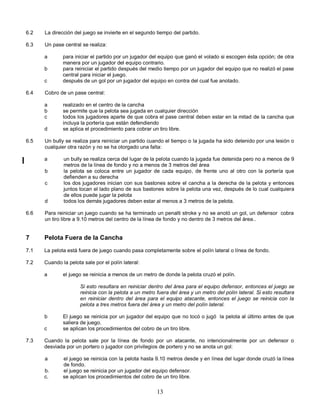 13
6.2 La dirección del juego se invierte en el segundo tiempo del partido.
6.3 Un pase central se realiza:
a para iniciar el partido por un jugador del equipo que ganó el volado si escogen ésta opción; de otra
manera por un jugador del equipo contrario.
b para reiniciar el partido después del medio tiempo por un jugador del equipo que no realizó el pase
central para iniciar el juego.
c después de un gol por un jugador del equipo en contra del cual fue anotado.
6.4 Cobro de un pase central:
a realizado en el centro de la cancha
b se permite que la pelota sea jugada en cualquier dirección
c todos los jugadores aparte de que cobra el pase central deben estar en la mitad de la cancha que
incluya la portería que están defendiendo
d se aplica el procedimiento para cobrar un tiro libre.
6.5 Un bully se realiza para reiniciar un partido cuando el tiempo o la jugada ha sido detenido por una lesión o
cualquier otra razón y no se ha otorgado una falta:
a un bully se realiza cerca del lugar de la pelota cuando la jugada fue detenida pero no a menos de 9
metros de la línea de fondo y no a menos de 3 metros del área
b la pelota se coloca entre un jugador de cada equipo, de frente uno al otro con la portería que
defienden a su derecha
c los dos jugadores inician con sus bastones sobre el cancha a la derecha de la pelota y entonces
juntos tocan el lado plano de sus bastones sobre la pelota una vez, después de lo cual cualquiera
de ellos puede jugar la pelota
d todos los demás jugadores deben estar al menos a 3 metros de la pelota.
6.6 Para reiniciar un juego cuando se ha terminado un penalti stroke y no se anotó un gol, un defensor cobra
un tiro libre a 9.10 metros del centro de la línea de fondo y no dentro de 3 metros del área..
7 Pelota Fuera de la Cancha
7.1 La pelota está fuera de juego cuando pasa completamente sobre el polín lateral o línea de fondo.
7.2 Cuando la pelota sale por el polín lateral:
a el juego se reinicia a menos de un metro de donde la pelota cruzó el polín.
Si esto resultara en reiniciar dentro del área para el equipo defensor, entonces el juego se
reinicia con la pelota a un metro fuera del área y un metro del polín lateral. Si esto resultara
en reiniciar dentro del área para el equipo atacante, entonces el juego se reinicia con la
pelota a tres metros fuera del área y un metro del polín lateral.
b El juego se reinicia por un jugador del equipo que no tocó o jugó la pelota al último antes de que
saliera de juego.
c se aplican los procedimientos del cobro de un tiro libre.
7.3 Cuando la pelota sale por la línea de fondo por un atacante, no intencionalmente por un defensor o
desviada por un portero o jugador con privilegios de portero y no se anota un gol:
a el juego se reinicia con la pelota hasta 9.10 metros desde y en línea del lugar donde cruzó la línea
de fondo.
b. el juego se reinicia por un jugador del equipo defensor.
c. se aplican los procedimientos del cobro de un tiro libre.
 