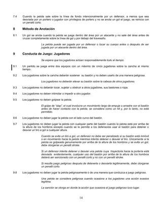 14
7.4 Cuando la pelota sale sobre la línea de fondo intencionalmente por un defensor, a menos que sea
desviada por un portero o jugador con privilegios de portero y no se anota un gol el juego, se reinicia con
un penalti corto.
8 Método de Anotación
8.1 Un gol se anota cuando la pelota se juega dentro del área por un atacante y no sale del área antes de
cruzar completamente sobre la línea de gol y por debajo del travesaño.
La pelota puede ser jugada por un defensor o tocar su cuerpo antes o después de ser
jugada por un atacante dentro del área.
9 Conducta de Juego: Jugadores
Se espera que los jugadores actúen responsablemente todo el tiempo.
9.1 Un partido se juega entre dos equipos con un máximo de cinco jugadores sobre la cancha al mismo
tiempo.
9.2 Los jugadores sobre la cancha deberán sostener su bastón y no deben usarlo de una manera peligrosa.
Los jugadores no deberán elevar su bastón sobre la cabeza de otros jugadores.
9.3 Los jugadores no deberán tocar, sujetar u obstruir a otros jugadores, sus bastones o ropa.
9.4 Los jugadores no deben intimidar o impedir a otro jugador.
9.5 Los jugadores no deben golpear la pelota.
El golpe de “slap”, el cual involucra un movimiento largo de empuje o arrastre con el bastón
antes de hacer contacto con la pelota, se considera como un hit y, por lo tanto, no está
permitido.
9.6 Los jugadores no deben jugar la pelota con el lado curvo del bastón.
9.7 Los jugadores no deben jugar la pelota con cualquier parte del bastón cuando la pelota está por arriba de
la altura de los hombros excepto cuando se le permite a los defensores usar el bastón para detener o
desviar un tiro a gol a cualquier altura.
Cuando se evita un tiro a gol, un defensor no debe ser penalizado si su bastón está inmóvil
o en movimiento hacia la pelota mientras intenta detener o desviar el tiro. Únicamente si la
pelota es golpeada genuinamente por arriba de la altura de los hombros y se evita un gol,
debe otorgarse un penalti stroke.
Si un defensor intenta detener o desviar una pelota cuya trayectoria hacia la portería está
desviada evidentemente, cualquier uso del bastón por arriba de la altura de los hombros
deberá ser sancionado con un penalti corto y no con un penalti stroke.
Si resulta juego peligroso después de detenerla o desviarla legítimamente, debe otorgarse
un penalti corto.
9.8 Los jugadores no deben jugar la pelota peligrosamente o de una manera que conduzca a juego peligroso.
Una pelota se considera peligrosa cuando ocasiona a los jugadores una acción evasiva
legítima.
La sanción se otorga en donde la acción que ocasiona el juego peligroso tuvo lugar.
 