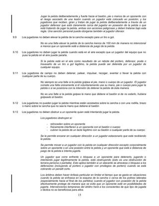 15
Jugar la pelota deliberadamente y fuerte hacia el bastón, pie o manos de un oponente con
el riesgo asociado de una lesión cuando un jugador está colocado en posición; y los
jugadores que reciben, giran y tratan de jugar la pelota deliberadamente a través de un
jugador defensor que está claramente cerca del jugador en posesión de la pelota o que
está tratando de jugar la pelota, ambas son acciones peligrosas y deben tratarse bajo esta
regla. Una sanción personal puede otorgarse también al jugador ofensor.
9.9 Los jugadores no deben elevar la pelota de la cancha excepto para un tiro a gol.
No es una falta elevar la pelota de la cancha menos de 100 mm de manera no intencional
a menos que un oponente esté a distancia de juego de la pelota.
9.10 Los jugadores no deben jugar la pelota cuando está en el aire excepto que un jugador del equipo que no
puso la pelota en el aire puede pararla.
Si la pelota está en el aire como resultado de un rebote del portero, defensor, poste o
travesaño de un tiro a gol legítimo, la pelota puede ser detenida por un jugador de
cualquier equipo.
9.11 Los jugadores de campo no deben detener, patear, impulsar, recoger, aventar o llevar la pelota con
cualquier parte de su cuerpo.
No siempre es una falta si la pelota golpea el pie, mano o cuerpo de un jugador. El jugador
comete una falta únicamente si él voluntariamente usa su mano, pie o cuerpo para jugar la
pelota o si se posiciona con la intensión de detener la pelota de ésta manera.
No es una falta si la pelota golpea la mano que detiene el bastón si de no estarlo, hubiera
golpeado el bastón.
9.12 Los jugadores no pueden jugar la pelota mientras están acostados sobre la cancha o con una rodilla, brazo
o mano sobre la cancha que no sea la mano que detiene el bastón
9.13 Los jugadores no deben obstruir a un oponente quien está intentando jugar la pelota.
Los jugadores obstruyen si:
- retroceden sobre un oponente
- físicamente interfieren a un oponente con el bastón o cuerpo
- cubren la pelota de un tacle legítimo con su bastón o cualquier parte de su cuerpo.
Se le permite encarar en cualquier dirección a un jugador estacionario que está recibiendo
la pelota.
Se permite mover a un jugador con la pelota en cualquier dirección excepto corporalmente
sobre un oponente o en una posición entre la pelota y un oponente que está a distancia de
juego de la pelota e intenta jugarla.
Un jugador que corre enfrente o bloquea a un oponente para detenerlo, jugando o
intentando jugar legítimamente la pelota, está obstruyendo (esto es una obstrucción de
tercera persona o pantalla). Esto aplica también si un atacante se atraviesa o bloquea a los
defensores (incluyendo al portero o jugador con privilegios de portero) cuando se está
cobrando un penalti corto.
Los árbitros deben hacer énfasis particular en limitar el tiempo que se gasta en situaciones
cuando la pelota se enfrasca en la esquina de la cancha o cerca de los polines laterales
(especialmente hacia el final de los partidos) cuando el jugador con posesión de la pelota
efectivamente protege de manera que se evita que un oponente esté en posibilidades de
jugarla. Intervenciones tempranas del árbitro hará a los conscientes de que tipo de jugada
o táctica no es beneficiosa para ellos.
 