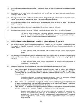16
9.14 Los jugadores no deben realizar un tacle a menos que estén en posición para jugar la pelota sin contacto
físico.
9.15 Los jugadores no deben entrar intencionalmente a la portería que sus oponentes están defendiendo ni
correr por detrás de ella.
9.16 Los jugadores no deben cambiar su bastón entre el otorgamiento y la culminación de un penalti corto o
penalti stroke, a menos que ya no se ajuste a las especificaciones del bastón.
9.17 Los jugadores no deben arrojar ningún objeto o pieza de equipo hacia la cancha, la pelota, otro jugador,
árbitro o persona.
9.18 Los jugadores no deben demorar la jugada ganando beneficio de perder el tiempo.
9.19 Los jugadores no deberán encerrar o detener intencionalmente la pelota contra los polines laterales.
Los árbitros deben reconocer e interrumpir la jugada, reiniciando con un bully cuando la
pelota ya sea que se quede atrapada entre los bastones de los jugadores o se llegue a
atorar de manera no intencional contra los polines laterales.
10 Conducta de Juego: Porteros y jugadores con privilegios de portero
10.1 Un portero quien usa equipo protector compuesto por lo menos de casco, guardas y zapateras no debe
tomar parte en el partido fuera de la mitad de la cancha que están defendiendo, excepto cuando cobra un
penalti stroke.
El casco debe ser usado por un portero todo el tiempo, excepto cuando cobra un penalti
stroke.
10.2 Un jugador con privilegios de portero no debe tomar parte en el partido fuera de la mitad de la cancha que
está defendiendo cuando usa el casco pero puede quitárselo y participar en el juego en cualquier parte de
la cancha.
El casco debe ser usado por el jugador con privilegios de portero cuando se defiende un
penalti corto o penalti stroke.
10.3 Cuando la pelota está dentro del área que están defendiendo y tienen su bastón en la mano:
a. Se le permite a los porteros usando equipo protector completo, usar su bastón, pies, zapateras,
guarda o guardas para impulsar la pelota y usar su bastón, pies, zapateras, guarda o guardas o
cualquier parte de su cuerpo para detener o desviar la pelota a cualquier dirección incluso sobre la
línea de fondo.
No está permitido que los porteros se conduzcan de una manera en la cual sea peligrosa
para otros jugadores tomando ventaja del equipo protector que usan.
b Se le permite a los jugadores con privilegios de portero usar su bastón, pies y piernas para impulsar
la pelota y usar su bastón, pies, piernas o cualquier parte de su cuerpo para detener o desviar la
pelota a cualquier dirección incluso sobre la línea de fondo.
c Se le permite a los porteros usando equipo protector completo y jugadores con privilegios de portero
usar sus brazos, manos y cualquier otra parte de su cuerpo para empujar la pelota.
La acción de la regla c de arriba está permitida únicamente como parte de una acción para
evitar un gol o para mover la pelota lejos de la posibilidad de una acción del oponente para
anotar un gol. Esto no permite al portero o al jugador con privilegios de portero impulsar la
pelota con gran fuerza con los brazos, manos o cuerpo de tal manera que recorra una
larga distancia.
 