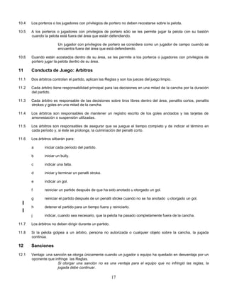 17
10.4 Los porteros o los jugadores con privilegios de portero no deben recostarse sobre la pelota.
10.5 A los porteros o jugadores con privilegios de portero sólo se les permite jugar la pelota con su bastón
cuando la pelota está fuera del área que están defendiendo.
Un jugador con privilegios de portero se considera como un jugador de campo cuando se
encuentra fuera del área que está defendiendo.
10.6 Cuando están acostados dentro de su área, se les permite a los porteros o jugadores con privilegios de
portero jugar la pelota dentro de su área.
11 Conducta de Juego: Arbitros
11.1 Dos árbitros controlan el partido, aplican las Reglas y son los jueces del juego limpio.
11.2 Cada árbitro tiene responsabilidad principal para las decisiones en una mitad de la cancha por la duración
del partido.
11.3 Cada árbitro es responsable de las decisiones sobre tiros libres dentro del área, penaltis cortos, penaltis
strokes y goles en una mitad de la cancha.
11.4 Los árbitros son responsables de mantener un registro escrito de los goles anotados y las tarjetas de
amonestación o suspensión utilizadas.
11.5 Los árbitros son responsables de asegurar que se juegue el tiempo completo y de indicar el término en
cada periodo y, si éste se prolonga, la culminación del penalti corto.
11.6 Los árbitros silbarán para:
a iniciar cada periodo del partido.
b iniciar un bully.
c indicar una falta.
d iniciar y terminar un penalti stroke.
e indicar un gol.
f reiniciar un partido después de que ha sido anotado u otorgado un gol.
g reiniciar el partido después de un penalti stroke cuando no se ha anotado u otorgado un gol.
h detener el partido para un tiempo fuera y reiniciarlo.
j indicar, cuando sea necesario, que la pelota ha pasado completamente fuera de la cancha.
11.7 Los árbitros no deben dirigir durante un partido.
11.8 Si la pelota golpea a un árbitro, persona no autorizada o cualquier objeto sobre la cancha, la jugada
continúa.
12 Sanciones
12.1 Ventaja: una sanción se otorga únicamente cuando un jugador o equipo ha quedado en desventaja por un
oponente que infringe las Reglas.
Si otorgar una sanción no es una ventaja para el equipo que no infringió las reglas, la
jugada debe continuar.
 