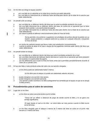 18
12.2 Un tiro libre se otorga al equipo opositor:
a por una falta de un atacante en la mitad de la cancha que están atacando.
b por una falta no intencional de un defensor fuera del área pero dentro de la mitad de la cancha que
están defendiendo.
12.3 Un penalti corto se otorga:
a por una falta de un defensor dentro del área que no evite la probable anotación de un gol.
b por una falta intencional de un defensor dentro del área, en contra de un oponente que no tiene
posesión de la pelota o una oportunidad de jugarla.
c por una falta intencional de un defensor fuera del área pero dentro de la mitad de la cancha que
está defendiendo.
d por sacar la pelota el defensor intencionalmente sobre la línea de fondo.
Se les permite a los porteros o jugadores con privilegios de portero desviar la pelota con su
bastón, equipo protector o cualquier parte de su cuerpo en cualquier dirección, incluyendo
la línea de fondo.
e en contra de cualquier equipo que lleve a cabo una substitución incorrectamente.
f cuando la pelota se aloja en la ropa o equipo de los jugadores mientras están dentro del área que
están defendiendo.
12.4 Un penalti stroke se otorga:
a por una falta de un defensor dentro del área que evite la probable anotación de un gol
b por una falta intencional del defensor dentro del área en contra de un oponente que tiene posesión
de la pelota o la oportunidad de jugarla.
c por los defensores que cruzan la línea de fondo antes de lo permitido persistentemente durante el
cobro de un penalti corto.
12.5 Si hay otra falta o mala conducta antes del cobro de una sanción otorgada:
a un tiro libre puede ser adelantada hasta 5 metros.
Un tiro libre para el ataque no puede ser adelantado adentro del área.
b puede otorgarse una sanción más severa.
c puede otorgarse una sanción personal.
d una sanción puede revertirse si la falta subsiguiente fue cometida por el equipo al que se le otorgó
la falta primero.
13 Procedimientos para el cobro de sanciones
13.1 Lugar del un tiro libre:
a un tiro libre se cobra cerca de donde ocurrió la falta.
“Cerca de” se refiere a distancia de juego de donde ocurrió la falta y no se gana una
ventaja significativa.
El lugar desde el cual un tiro libre se cobra debe ser más preciso cuando la falta ocurre
cerca del área.
b un tiro libre otorgado para el ataque a menos de 3 metros del área se cobra en el punto más
cercano a 3 metros del área.
 