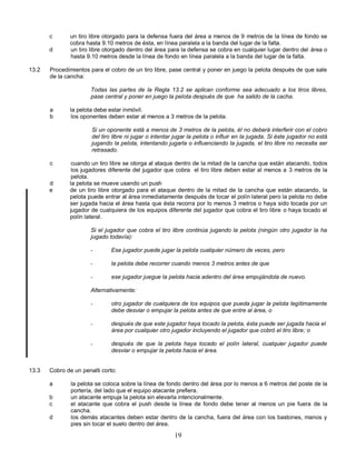 19
c un tiro libre otorgado para la defensa fuera del área a menos de 9 metros de la línea de fondo se
cobra hasta 9.10 metros de ésta, en línea paralela a la banda del lugar de la falta.
d un tiro libre otorgado dentro del área para la defensa se cobra en cualquier lugar dentro del área o
hasta 9.10 metros desde la línea de fondo en línea paralela a la banda del lugar de la falta.
13.2 Procedimientos para el cobro de un tiro libre, pase central y poner en juego la pelota después de que sale
de la cancha:
Todas las partes de la Regla 13.2 se aplican conforme sea adecuado a los tiros libres,
pase central y poner en juego la pelota después de que ha salido de la cacha.
a la pelota debe estar inmóvil.
b los oponentes deben estar al menos a 3 metros de la pelota.
Si un oponente está a menos de 3 metros de la pelota, él no deberá interferir con el cobro
del tiro libre ni jugar o intentar jugar la pelota o influir en la jugada. Si éste jugador no está
jugando la pelota, intentando jugarla o influenciando la jugada, el tiro libre no necesita ser
retrasado.
c cuando un tiro libre se otorga al ataque dentro de la mitad de la cancha que están atacando, todos
los jugadores diferente del jugador que cobra el tiro libre deben estar al menos a 3 metros de la
pelota.
d la pelota se mueve usando un push
e de un tiro libre otorgado para el ataque dentro de la mitad de la cancha que están atacando, la
pelota puede entrar al área inmediatamente después de tocar el polín lateral pero la pelota no debe
ser jugada hacia el área hasta que ésta recorra por lo menos 3 metros o haya sido tocada por un
jugador de cualquiera de los equipos diferente del jugador que cobra el tiro libre o haya tocado el
polín lateral.
Si el jugador que cobra el tiro libre continúa jugando la pelota (ningún otro jugador la ha
jugado todavía):
- Ese jugador puede jugar la pelota cualquier número de veces, pero
- la pelota debe recorrer cuando menos 3 metros antes de que
- ese jugador juegue la pelota hacia adentro del área empujándola de nuevo.
Alternativamente:
- otro jugador de cualquiera de los equipos que pueda jugar la pelota legítimamente
debe desviar o empujar la pelota antes de que entre al área, o
- después de que este jugador haya tocado la pelota, ésta puede ser jugada hacia el
área por cualquier otro jugador incluyendo el jugador que cobró el tiro libre; o
- después de que la pelota haya tocado el polín lateral, cualquier jugador puede
desviar o empujar la pelota hacia el área.
13.3 Cobro de un penalti corto:
a la pelota se coloca sobre la línea de fondo dentro del área por lo menos a 6 metros del poste de la
portería, del lado que el equipo atacante prefiera.
b un atacante empuja la pelota sin elevarla intencionalmente.
c el atacante que cobra el push desde la línea de fondo debe tener al menos un pie fuera de la
cancha.
d los demás atacantes deben estar dentro de la cancha, fuera del área con los bastones, manos y
pies sin tocar el suelo dentro del área.
 