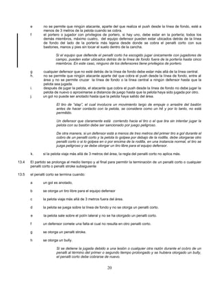 20
e no se permite que ningún atacante, aparte del que realiza el push desde la línea de fondo, esté a
menos de 3 metros de la pelota cuando se cobra.
f el portero o jugador con privilegios de portero, si hay uno, debe estar en la portería; todos los
demás miembros, máximo cuatro, del equipo defensor pueden estar ubicados detrás de la línea
de fondo del lado de la portería más lejana desde donde se cobra el penalti corto con sus
bastones, manos y pies sin tocar el suelo dentro de la cancha.
Si el equipo que defiende el penalti corto ha escogido jugar únicamente con jugadores de
campo, pueden estar ubicados detrás de la línea de fondo fuera de la portería hasta cinco
miembros. En este caso, ninguno de los defensores tiene privilegios de portero.
g cualquier defensor que no esté detrás de la línea de fondo debe estar más allá de la línea central.
h. no se permite que ningún atacante aparte del que cobra el push desde la línea de fondo, entre al
área y no se permite cruzar la línea de fondo o la línea central a ningún defensor hasta que la
pelota sea jugada.
i. después de jugar la pelota, el atacante que cobra el push desde la línea de fondo no debe jugar la
pelota de nuevo o aproximarse a distancia de juego hasta que la pelota haya sido jugada por otro.
j. un gol no puede ser anotado hasta que la pelota haya salido del área.
El tiro de “slap”, el cual involucra un movimiento largo de empuje o arrastre del bastón
antes de hacer contacto con la pelota, se considera como un hit y por lo tanto, no está
permitido.
Un defensor que claramente está corriendo hacia el tiro o el que tira sin intentar jugar la
pelota con su bastón debe ser sancionado por juego peligroso.
De otra manera, si un defensor está a menos de tres metros del primer tiro a gol durante el
cobro de un penalti corto y la pelota lo golpea por debajo de la rodilla, debe otorgarse otro
penalti corto o si lo golpea en o por encima de la rodilla, en una instancia normal, el tiro se
juzga peligroso y se debe otorgar un tiro libre para el equipo defensor.
k. si la pelota viaja más allá de 3 metros del área, la regla del penalti corto no aplica más.
13.4 El partido se prolonga al medio tiempo y al final para permitir la terminación de un penalti corto o cualquier
penalti corto o penalti stroke subsiguiente
13.5 el penalti corto se termina cuando:
a un gol es anotado,
b se otorga un tiro libre para el equipo defensor
c la pelota viaja más allá de 3 metros fuera del área.
d la pelota se juega sobre la línea de fondo y no se otorga un penalti corto.
e la pelota sale sobre el polín lateral y no se ha otorgado un penalti corto.
f un defensor comete una falta el cual no resulta en otro penalti corto.
g se otorga un penalti stroke.
h se otorga un bully.
Si se detiene la jugada debido a una lesión o cualquier otra razón durante el cobro de un
penalti al término del primer o segundo tiempo prolongado y se hubiera otorgado un bully,
el penalti corto debe cobrarse de nuevo.
 