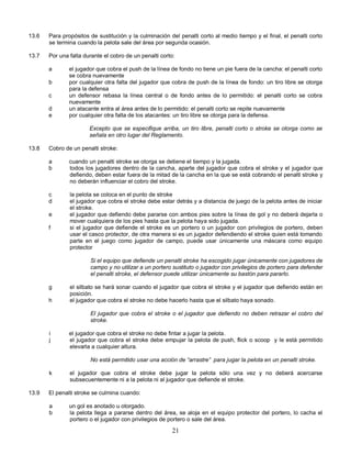 21
13.6 Para propósitos de sustitución y la culminación del penalti corto al medio tiempo y el final, el penalti corto
se termina cuando la pelota sale del área por segunda ocasión.
13.7 Por una falta durante el cobro de un penalti corto:
a el jugador que cobra el push de la línea de fondo no tiene un pie fuera de la cancha: el penalti corto
se cobra nuevamente
b por cualquier otra falta del jugador que cobra de push de la línea de fondo: un tiro libre se otorga
para la defensa
c un defensor rebasa la línea central o de fondo antes de lo permitido: el penalti corto se cobra
nuevamente
d un atacante entra al área antes de lo permitido: el penalti corto se repite nuevamente
e por cualquier otra falta de los atacantes: un tiro libre se otorga para la defensa.
Excepto que se especifique arriba, un tiro libre, penalti corto o stroke se otorga como se
señala en otro lugar del Reglamento.
13.8 Cobro de un penalti stroke:
a cuando un penalti stroke se otorga se detiene el tiempo y la jugada.
b todos los jugadores dentro de la cancha, aparte del jugador que cobra el stroke y el jugador que
defiendo, deben estar fuera de la mitad de la cancha en la que se está cobrando el penalti stroke y
no deberán influenciar el cobro del stroke.
c la pelota se coloca en el punto de stroke
d el jugador que cobra el stroke debe estar detrás y a distancia de juego de la pelota antes de iniciar
el stroke.
e el jugador que defiendo debe pararse con ambos pies sobre la línea de gol y no deberá dejarla o
mover cualquiera de los pies hasta que la pelota haya sido jugada.
f si el jugador que defiende el stroke es un portero o un jugador con privilegios de portero, deben
usar el casco protector, de otra manera si es un jugador defendiendo el stroke quien está tomando
parte en el juego como jugador de campo, puede usar únicamente una máscara como equipo
protector
Si el equipo que defiende un penalti stroke ha escogido jugar únicamente con jugadores de
campo y no utilizar a un portero sustituto o jugador con privilegios de portero para defender
el penalti stroke, el defensor puede utilizar únicamente su bastón para pararlo.
g el silbato se hará sonar cuando el jugador que cobra el stroke y el jugador que defiendo están en
posición.
h el jugador que cobra el stroke no debe hacerlo hasta que el silbato haya sonado.
El jugador que cobra el stroke o el jugador que defiendo no deben retrazar el cobro del
stroke.
i el jugador que cobra el stroke no debe fintar a jugar la pelota.
j el jugador que cobra el stroke debe empujar la pelota de push, flick o scoop y le está permitido
elevarla a cualquier altura.
No está permitido usar una acción de “arrastre” para jugar la pelota en un penalti stroke.
k el jugador que cobra el stroke debe jugar la pelota sólo una vez y no deberá acercarse
subsecuentemente ni a la pelota ni al jugador que defiende el stroke.
13.9 El penalti stroke se culmina cuando:
a un gol es anotado u otorgado.
b la pelota llega a pararse dentro del área, se aloja en el equipo protector del portero, lo cacha el
portero o el jugador con privilegios de portero o sale del área.
 