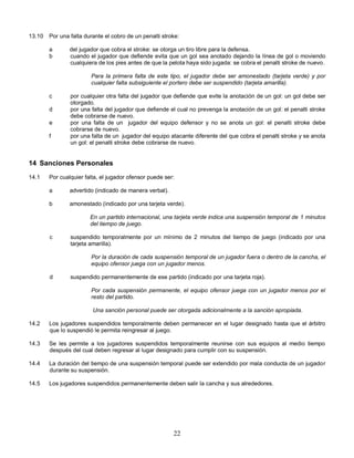 22
13.10 Por una falta durante el cobro de un penalti stroke:
a del jugador que cobra el stroke: se otorga un tiro libre para la defensa.
b cuando el jugador que defiende evita que un gol sea anotado dejando la línea de gol o moviendo
cualquiera de los pies antes de que la pelota haya sido jugada: se cobra el penalti stroke de nuevo.
Para la primera falta de este tipo, el jugador debe ser amonestado (tarjeta verde) y por
cualquier falta subsiguiente el portero debe ser suspendido (tarjeta amarilla).
c por cualquier otra falta del jugador que defiende que evite la anotación de un gol: un gol debe ser
otorgado.
d por una falta del jugador que defiende el cual no prevenga la anotación de un gol: el penalti stroke
debe cobrarse de nuevo.
e por una falta de un jugador del equipo defensor y no se anota un gol: el penalti stroke debe
cobrarse de nuevo.
f por una falta de un jugador del equipo atacante diferente del que cobra el penalti stroke y se anota
un gol: el penalti stroke debe cobrarse de nuevo.
14 Sanciones Personales
14.1 Por cualquier falta, el jugador ofensor puede ser:
a advertido (indicado de manera verbal).
b amonestado (indicado por una tarjeta verde).
En un partido internacional, una tarjeta verde indica una suspensión temporal de 1 minutos
del tiempo de juego.
c suspendido temporalmente por un mínimo de 2 minutos del tiempo de juego (indicado por una
tarjeta amarilla).
Por la duración de cada suspensión temporal de un jugador fuera o dentro de la cancha, el
equipo ofensor juega con un jugador menos.
d suspendido permanentemente de ese partido (indicado por una tarjeta roja).
Por cada suspensión permanente, el equipo ofensor juega con un jugador menos por el
resto del partido.
Una sanción personal puede ser otorgada adicionalmente a la sanción apropiada.
14.2 Los jugadores suspendidos temporalmente deben permanecer en el lugar designado hasta que el árbitro
que lo suspendió le permita reingresar al juego.
14.3 Se les permite a los jugadores suspendidos temporalmente reunirse con sus equipos al medio tiempo
después del cual deben regresar al lugar designado para cumplir con su suspensión.
14.4 La duración del tiempo de una suspensión temporal puede ser extendido por mala conducta de un jugador
durante su suspensión.
14.5 Los jugadores suspendidos permanentemente deben salir la cancha y sus alrededores.
 