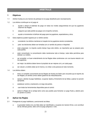 23
ARBITRAJE
1 Objetivos
1.1 Arbitrar hockey es una manera de participar en el juego desafiante pero recompensante.
1.2 Los árbitros contribuyen en el juego al:
a ayudar a elevar el estándar de juego en todos los niveles asegurándose de que los jugadores
observen las Reglas.
b asegurar que cada partido se juegue con el espíritu correcto.
c ayudar a incrementar el disfrute del juego para los jugadores, espectadores y otros.
1.3 Estos objetivos pueden lograrse por un árbitro siendo:
a consistente: los árbitros mantienen el respeto de los jugadores siendo consistentes.
b justo: las decisiones deben ser tomadas con un sentido de justicia e integridad.
c estar preparado: no importa cuánto tiempo haya sido árbitro, es importante que se prepare para
cada partido.
d estar concentrado: la concentración debe mantenerse todo el tiempo; nada debe permitirse para
distraer a un árbitro.
e ser accesible: un buen entendimiento de las Reglas debe combinarse con una buena relación con
los jugadores.
f ser mejor: los árbitros deben tener el propósito de ser mejores con y en cada juego.
g ser natural: un árbitro debe ser él mismo y no imitar a otra persona en todo momento.
1.4 Los árbitros deben:
a tener un completo conocimiento de las Reglas de Hockey de Salón pero recuerde que el espíritu de
las Reglas y el sentido común deben gobernar las interpretaciones.
b apoyar y alentar el juego habilidoso, ocuparse rápida y firmemente de las faltas y aplicar la sanción
apropiada.
c establecer control y mantenerlo a lo largo del partido.
d usar todas las herramientas disponibles para el control.
e aplicar la Regla de la ventaja tanto como sea posible para fomentar un juego fluido y abierto pero
sin perder el control.
2 Aplicar las Reglas
2.1 Protegiendo el juego habilidoso y sancionando las faltas:
a la gravedad relativa de una falta debe ser identificada y ocuparse de manera firme y con prontitud
de las ofensas graves, tales como el juego peligroso o rudo.
 