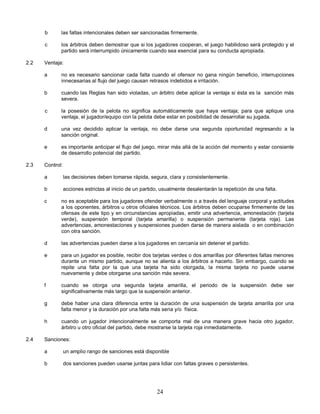 24
b las faltas intencionales deben ser sancionadas firmemente.
c los árbitros deben demostrar que si los jugadores cooperan, el juego habilidoso será protegido y el
partido será interrumpido únicamente cuando sea esencial para su conducta apropiada.
2.2 Ventaja:
a no es necesario sancionar cada falta cuando el ofensor no gana ningún beneficio, interrupciones
innecesarias al flujo del juego causan retrasos indebidos e irritación.
b cuando las Reglas han sido violadas, un árbitro debe aplicar la ventaja si ésta es la sanción más
severa.
c la posesión de la pelota no significa automáticamente que haya ventaja; para que aplique una
ventaja, el jugador/equipo con la pelota debe estar en posibilidad de desarrollar su jugada.
d una vez decidido aplicar la ventaja, no debe darse una segunda oportunidad regresando a la
sanción original.
e es importante anticipar el flujo del juego, mirar más allá de la acción del momento y estar consiente
de desarrollo potencial del partido.
2.3 Control:
a las decisiones deben tomarse rápida, segura, clara y consistentemente.
b acciones estrictas al inicio de un partido, usualmente desalentarán la repetición de una falta.
c no es aceptable para los jugadores ofender verbalmente o a través del lenguaje corporal y actitudes
a los oponentes, árbitros u otros oficiales técnicos. Los árbitros deben ocuparse firmemente de las
ofensas de este tipo y en circunstancias apropiadas, emitir una advertencia, amonestación (tarjeta
verde), suspensión temporal (tarjeta amarilla) o suspensión permanente (tarjeta roja). Las
advertencias, amonestaciones y suspensiones pueden darse de manera aislada o en combinación
con otra sanción.
d las advertencias pueden darse a los jugadores en cercanía sin detener el partido.
e para un jugador es posible, recibir dos tarjetas verdes o dos amarillas por diferentes faltas menores
durante un mismo partido, aunque no se alienta a los árbitros a hacerlo. Sin embargo, cuando se
repite una falta por la que una tarjeta ha sido otorgada, la misma tarjeta no puede usarse
nuevamente y debe otorgarse una sanción más severa.
f cuando se otorga una segunda tarjeta amarilla, el periodo de la suspensión debe ser
significativamente más largo que la suspensión anterior.
g debe haber una clara diferencia entre la duración de una suspensión de tarjeta amarilla por una
falta menor y la duración por una falta más seria y/o física.
h cuando un jugador intencionalmente se comporta mal de una manera grave hacia otro jugador,
árbitro u otro oficial del partido, debe mostrarse la tarjeta roja inmediatamente.
2.4 Sanciones:
a un amplio rango de sanciones está disponible
b dos sanciones pueden usarse juntas para lidiar con faltas graves o persistentes.
 