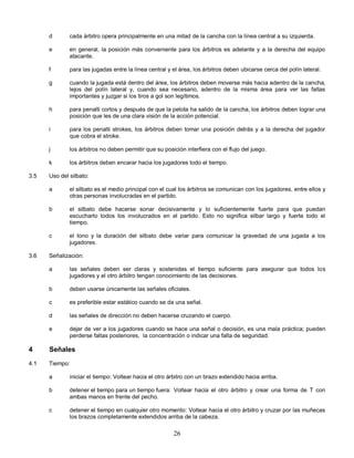 26
d cada árbitro opera principalmente en una mitad de la cancha con la línea central a su izquierda.
e en general, la posición más conveniente para los árbitros es adelante y a la derecha del equipo
atacante.
f para las jugadas entre la línea central y el área, los árbitros deben ubicarse cerca del polín lateral.
g cuando la jugada está dentro del área, los árbitros deben moverse más hacia adentro de la cancha,
lejos del polín lateral y, cuando sea necesario, adentro de la misma área para ver las faltas
importantes y juzgar si los tiros a gol son legítimos.
h para penalti cortos y después de que la pelota ha salido de la cancha, los árbitros deben lograr una
posición que les de una clara visión de la acción potencial.
i para los penalti strokes, los árbitros deben tomar una posición detrás y a la derecha del jugador
que cobra el stroke.
j los árbitros no deben permitir que su posición interfiera con el flujo del juego.
k los árbitros deben encarar hacia los jugadores todo el tiempo.
3.5 Uso del silbato:
a el silbato es el medio principal con el cual los árbitros se comunican con los jugadores, entre ellos y
otras personas involucradas en el partido.
b el silbato debe hacerse sonar decisivamente y lo suficientemente fuerte para que puedan
escucharlo todos los involucrados en el partido. Esto no significa silbar largo y fuerte todo el
tiempo.
c el tono y la duración del silbato debe variar para comunicar la gravedad de una jugada a los
jugadores.
3.6 Señalización:
a las señales deben ser claras y sostenidas el tiempo suficiente para asegurar que todos los
jugadores y el otro árbitro tengan conocimiento de las decisiones.
b deben usarse únicamente las señales oficiales.
c es preferible estar estático cuando se da una señal.
d las señales de dirección no deben hacerse cruzando el cuerpo.
e dejar de ver a los jugadores cuando se hace una señal o decisión, es una mala práctica; pueden
perderse faltas posteriores, la concentración o indicar una falta de seguridad.
4 Señales
4.1 Tiempo:
a iniciar el tiempo: Voltear hacia el otro árbitro con un brazo extendido hacia arriba.
b detener el tiempo para un tiempo fuera: Voltear hacia el otro árbitro y crear una forma de T con
ambas manos en frente del pecho.
c detener el tiempo en cualquier otro momento: Voltear hacia el otro árbitro y cruzar por las muñecas
los brazos completamente extendidos arriba de la cabeza.
 
