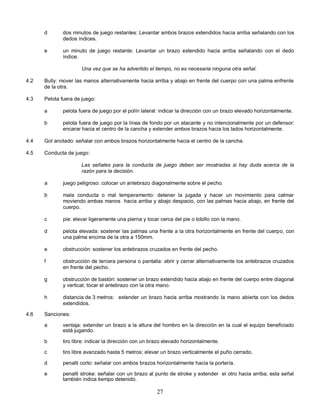 27
d dos minutos de juego restantes: Levantar ambos brazos extendidos hacia arriba señalando con los
dedos índices.
e un minuto de juego restante: Levantar un brazo extendido hacia arriba señalando con el dedo
índice.
Una vez que se ha advertido el tiempo, no es necesaria ninguna otra señal.
4.2 Bully: mover las manos alternativamente hacia arriba y abajo en frente del cuerpo con una palma enfrente
de la otra.
4.3 Pelota fuera de juego:
a pelota fuera de juego por el polín lateral: indicar la dirección con un brazo elevado horizontalmente.
b pelota fuera de juego por la línea de fondo por un atacante y no intencionalmente por un defensor:
encarar hacia el centro de la cancha y extender ambos brazos hacia los lados horizontalmente.
4.4 Gol anotado: señalar con ambos brazos horizontalmente hacia el centro de la cancha.
4.5 Conducta de juego:
Las señales para la conducta de juego deben ser mostradas si hay duda acerca de la
razón para la decisión.
a juego peligroso: colocar un antebrazo diagonalmente sobre el pecho.
b mala conducta o mal temperamento: detener la jugada y hacer un movimiento para calmar
moviendo ambas manos hacia arriba y abajo despacio, con las palmas hacia abajo, en frente del
cuerpo.
c pie: elevar ligeramente una pierna y tocar cerca del pie o tobillo con la mano.
d pelota elevada: sostener las palmas una frente a la otra horizontalmente en frente del cuerpo, con
una palma encima de la otra a 150mm.
e obstrucción: sostener los antebrazos cruzados en frente del pecho.
f obstrucción de tercera persona o pantalla: abrir y cerrar alternativamente los antebrazos cruzados
en frente del pecho.
g obstrucción de bastón: sostener un brazo extendido hacia abajo en frente del cuerpo entre diagonal
y vertical; tocar el antebrazo con la otra mano.
h distancia de 3 metros: extender un brazo hacia arriba mostrando la mano abierta con los dedos
extendidos.
4.6 Sanciones:
a ventaja: extender un brazo a la altura del hombro en la dirección en la cual el equipo beneficiado
está jugando.
b tiro libre: indicar la dirección con un brazo elevado horizontalmente.
c tiro libre avanzado hasta 5 metros: elevar un brazo verticalmente el puño cerrado.
d penalti corto: señalar con ambos brazos horizontalmente hacia la portería.
e penalti stroke: señalar con un brazo al punto de stroke y extender el otro hacia arriba; esta señal
también indica tiempo detenido.
 