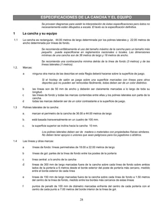 28
ESPECIFICACIONES DE LA CANCHA Y EL EQUIPO
Se proveen diagramas para asistir la interpretación de éstas especificaciones pero éstos no
necesariamente están dibujados a escala. El texto es la especificación definitiva.
1 La cancha y su equipo
1.1 La cancha es rectangular, 44.00 metros de largo determinada por los polines laterales y 22.00 metros de
ancho determinada por líneas de fondo.
Se recomienda enfáticamente el uso del tamaño máximo de la cancha pero un tamaño más
pequeño puede especificarse en reglamentos nacionales o locales. Las dimensiones
mínimas de una cancha son de 36 metros de largo y 18 metros de ancho.
Se recomienda una contracancha mínima detrás de la línea de fondo (3 metros) y de las
líneas laterales (1 metros).
1.2. Marcas:
a ninguna otra marca de las descritas en esta Regla deberá hacerse sobre la superficie de juego.
Si el hockey de salón se juega sobre una superficie marcadas con líneas para otros
deportes que no pueden ser removidas fácilmente, éstas deben ser de un color distintivo.
b las líneas son de 50 mm de ancho y deberán ser claramente marcadas a lo largo de toda su
longitud.
c las líneas de fondo y todas las marcas contenidas entre ellas y los polines laterales son parte de la
cancha.
d todas las marcas deberán ser de un color contrastante a la superficie de juego.
1.3 Polines laterales de la cancha:
a. marcan el perímetro de la cancha de 36.00 a 44.00 metros de largo
b. está basada transversalmente en un cuadro de 100 mm.
c. la superficie superior se inclina hacia la cancha 10 mm.
Los polines laterales deben ser de madera o materiales con propiedades físicas similares.
No deben tener apoyos o uniones que sean peligrosos para los jugadores o árbitros.
1.4 Las líneas y otras marcas:
a líneas de fondo: líneas perimetrales de 18.00 a 22.00 metros de largo
b líneas de gol: partes de la línea de fondo entre los postes de la portería
c línea central: a lo ancho de la cancha
d líneas de 300 mm de largo marcadas fuera de la cancha sobre cada línea de fondo sobre ambos
lados de la portería a 6 metros desde el borde exterior del poste de portería más cercano, medido
entre el borde exterior de cada línea
e líneas de 150 mm de largo marcadas fuera de la cancha sobre cada línea de fondo a 1.50 metros
del centro de la línea de fondo, medido entre los bordes más cercanos de estas líneas
f puntos de penalti de 100 mm de diámetro marcadas enfrente del centro de cada portería con el
centro de cada punto a 7.00 metros del borde interior de la línea de gol.
 