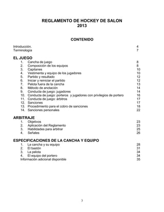 3
REGLAMENTO DE HOCKEY DE SALON
2013
CONTENIDO
Introducción. 4
Terminología 7
EL JUEGO
1. Cancha de juego 8
2. Composición de los equipos 8
3. Capitanes 10
4. Vestimenta y equipo de los jugadores 10
5. Partido y resultado 12
6. Iniciar y reiniciar el partido 12
7. Pelota fuera de la cancha 13
8. Método de anotación 14
9. Conducta de juego: jugadores 14
10. Conducta de juego: porteros y jugadores con privilegios de portero 16
11. Conducta de juego: árbitros 17
12. Sanciones 17
13. Procedimiento para el cobro de sanciones 18
14. Sanciones personales 22
ARBITRAJE
1. Objetivos 23
2. Aplicación del Reglamento 23
3. Habilidades para arbitrar 25
4. Señales 26
ESPECIFICACIONES DE LA CANCHA Y EQUIPO
1. La cancha y su equipo 28
2. El bastón 31
3. La pelota 34
4. El equipo del portero 34
Información adicional disponible 35
 