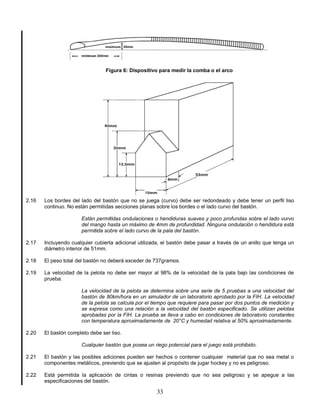 33
Figura 6: Dispositivo para medir la comba o el arco
2.16 Los bordes del lado del bastón que no se juega (curvo) debe ser redondeado y debe tener un perfil liso
continuo. No están permitidas secciones planas sobre los bordes o el lado curvo del bastón.
Están permitidas ondulaciones o hendiduras suaves y poco profundas sobre el lado vurvo
del mango hasta un máximo de 4mm de profundidad. Ninguna ondulación o hendidura está
permitida sobre el lado curvo de la pala del bastón.
2.17 Incluyendo cualquier cubierta adicional utilizada, el bastón debe pasar a través de un anillo que tenga un
diámetro interior de 51mm.
2.18 El peso total del bastón no deberá exceder de 737gramos.
2.19 La velocidad de la pelota no debe ser mayor al 98% de la velocidad de la pala bajo las condiciones de
prueba.
La velocidad de la pelota se determina sobre una serie de 5 pruebas a una velocidad del
bastón de 80km/hora en un simulador de un laboratorio aprobado por la FIH. La velocidad
de la pelota se calcula por el tiempo que requiere para pasar por dos puntos de medición y
se expresa como una relación a la velocidad del bastón especificado. Se utilizan pelotas
aprobadas por la FIH. La prueba se lleva a cabo en condiciones de laboratorio constantes
con temperatura aproximadamente de 20°C y humedad relativa al 50% aproximadamente.
2.20 El bastón completo debe ser liso.
Cualquier bastón que posea un riego potencial para el juego está prohibido.
2.21 El bastón y las posibles adiciones pueden ser hechos o contener cualquier material que no sea metal o
componentes metálicos, previendo que se ajusten al propósito de jugar hockey y no es peligroso.
2.22 Está permitida la aplicación de cintas o resinas previendo que no sea peligroso y se apegue a las
especificaciones del bastón.
 