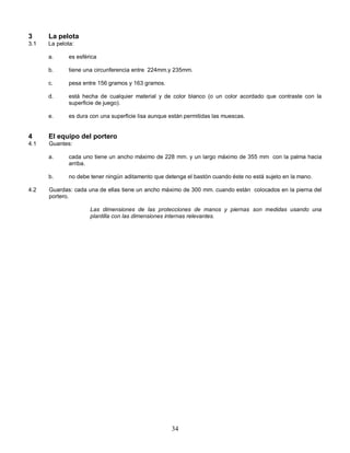 34
3 La pelota
3.1 La pelota:
a. es esférica
b. tiene una circunferencia entre 224mm.y 235mm.
c. pesa entre 156 gramos y 163 gramos.
d. está hecha de cualquier material y de color blanco (o un color acordado que contraste con la
superficie de juego).
e. es dura con una superficie lisa aunque están permitidas las muescas.
4 El equipo del portero
4.1 Guantes:
a. cada uno tiene un ancho máximo de 228 mm. y un largo máximo de 355 mm con la palma hacia
arriba.
b. no debe tener ningún aditamento que detenga el bastón cuando éste no está sujeto en la mano.
4.2 Guardas: cada una de ellas tiene un ancho máximo de 300 mm. cuando están colocados en la pierna del
portero.
Las dimensiones de las protecciones de manos y piernas son medidas usando una
plantilla con las dimensiones internas relevantes.
 