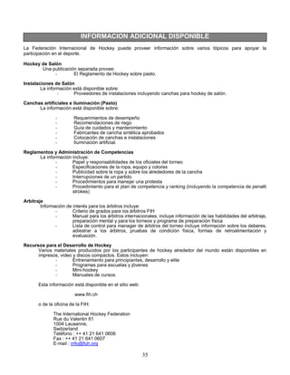 35
INFORMACION ADICIONAL DISPONIBLE
La Federación Internacional de Hockey puede proveer información sobre varios tópicos para apoyar la
participación en el deporte.
Hockey de Salón
Una publicación separada provee:
- El Reglamento de Hockey sobre pasto.
Instalaciones de Salón
La información está disponible sobre:
- Proveedores de instalaciones incluyendo canchas para hockey de salón.
Canchas artificiales e iluminación (Pasto)
La información está disponible sobre:
- Requerimientos de desempeño
- Recomendaciones de riego
- Guía de cuidados y mantenimiento
- Fabricantes de cancha sintética aprobados
- Colocación de canchas e instalaciones
- Iluminación artificial.
Reglamentos y Administración de Competencias
La información incluye:
- Papel y responsabilidades de los oficiales del torneo
- Especificaciones de la ropa, equipo y colores
- Publicidad sobre la ropa y sobre los alrededores de la cancha
- Interrupciones de un partido
- Procedimientos para manejar una protesta
- Procedimiento para el plan de competencia y ranking (incluyendo la competencia de penalti
strokes)
Arbitraje
Información de interés para los árbitros incluye:
- Criterio de grados para los árbitros FIH
- Manual para los árbitros internacionales, incluye información de las habilidades del arbitraje,
preparación mental y para los torneos y programa de preparación física
- Lista de control para manager de árbitros del torneo incluye información sobre los deberes,
adiestrar a los árbitros, pruebas de condición física, formas de retroalimentación y
evaluación.
Recursos para el Desarrollo de Hockey
Varios materiales producidos por los participantes de hockey alrededor del mundo están disponibles en
impresos, video y discos compactos. Estos incluyen:
- Entrenamiento para principiantes, desarrollo y elite
- Programas para escuelas y jóvenes
- Mini-hockey
- Manuales de cursos.
Esta información está disponible en el sitio web:
www.fih.ch
o de la oficina de la FIH:
The International Hockey Federation
Rue du Valentin 61
1004 Lausanne,
Switzerland
Teléfono : ++ 41 21 641 0606
Fax : ++ 41 21 641 0607
E-mail : info@fuh.org
 