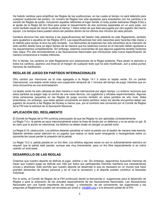 5
Ha habido cambios para simplificar las Reglas de las sustituciones, en las cuales el tiempo no será detenido para
cualquier sustitución del portero. Un número de Reglas han sido ajustadas para empatarlos con los cambios a la
versión de Reglas de pasto, incluyendo aquellas referentes al lugar donde un bully puede realizarse (Regla 6.5a) y
el ajuste de la Regla del tiro libre para quitar el requerimiento de dos acciones separadas en un auto pase, así
como también aquel de mover la pelota al menos 1 metro antes de que ésta sea jugada por otro jugador del mismo
equipo. Los tiempos fuera pueden ahora ser pedidos dentro de los últimos dos minutos de cada periodo.
Cambios técnicos han sido hechos a las especificaciones del bastón más adelante en este Reglamento, también
para igualarlos a aquellos en las Reglas 2013. Las especificaciones han sido reescritas para hacerlas más claras y
el método para revisar el arco ha sido revisado. Los fabricantes de bastones han sido advertidos de la intensión de
este cambio desde hace ya algún tiempo de tal manera que los bastones nuevos en el mercado deben ajustarse a
los requerimientos completamente. Sin embargo, estamos conscientes de que algunos jugadores tendrán bastones
más viejos. Por ello recomendamos a las Asociaciones Nacionales que introduzcan esta nueva especificación de
manera comprensiva a niveles inferiores.
Por lo demás, los cambios en este Reglamento son aclaraciones de la Regla existente. Para atraer la atención a
todos los cambios, aparece una línea en el margen de cualquier texto que ha sido modificado, aún a estos puntos
menores de clarificación.
REGLAS DE JUEGO EN PARTIDOS INTERNACIONALES
Otro cambio por mencionar es la nota agregada a la Regla 14.1 b sobre la tarjeta verde. En un partido
internacional, una tarjeta verde indica una suspensión temporal de 1 minutos del tiempo de juego mientras que en
otros encuentros es una amonestación.
La tarjeta verde ha sido utilizada de ésta manera a nivel internacional por algún tiempo. Lo anterior reconoce que
estos partidos se juegan bajo el control de una mesa técnica, con jugadores y oficiales experimentados. Algunas
otras variaciones pequeñas en las Reglas de juego ocurren también en estos partidos de alto nivel. Debe
entenderse, sin embargo, que éstas aplican únicamente en éstos partidos; todos los demás encuentros deben ser
jugados de acuerdo a las Reglas de Hockey a menos que, por el contrario sea convenido por el Comité de Reglas
de la FIH tras la solicitud de la Asociación Nacional.
APLICACIÓN DEL REGLAMENTO
El Comité de Reglas de la FIH continúa preocupado de que las Reglas no son aplicadas consistentemente.
La Regla 7.4.c: la pelota se saca intencionalmente sobre la línea de fondo por un defensor y no se anota un gol. Si
es claro que la acción es intencional, los árbitros no deben dudar en otorgar un penalti corto.
La Regla 9.12: obstrucción. Los árbitros deberán penalizar el cubrir la pelota con el bastón de manera más estricta.
Deberán también poner atención en un jugador que realiza un tacle quien empujando o recargándose sobre un
oponente les causa perder la posesión de la pelota.
La Regla 13.2 a: pelota parada en un tiro libre. Los árbitros algunas veces no son lo suficientemente estrictos en
requerir que la pelota esté parada, aunque sea muy brevemente, para un tiro libre especialmente si se cobra
usando un auto-pase.
DESARROLLO DE LAS REGLAS
Creemos que nuestro deporte se disfruta al jugar, arbitrar y ver. Sin embargo, seguiremos buscando maneras de
hacer que nuestro juego se disfrute aún más por todos sus participantes mientras mantiene sus características
únicas y atractivas. Esto permite que nuestro deporte se desarrolle lo que es necesario en un mundo que hace
grandes demandas de tiempo personal y en el cual la recreación y el deporte pueden contribuir al bienestar
individual.
Por lo tanto, el Comité de Reglas de la FIH continuará dando la bienvenida a sugerencias para el desarrollo de
Reglas o para la aclaración de las actuales especialmente de las Asociaciones Nacionales. Las Asociaciones
Nacionales son una fuente importante de consejo y orientación, de ser conveniente, las sugerencias o las
preguntas al Reglamento pueden ser enviadas por email a info@fih.org o a la dirección postal de la FIH.
 