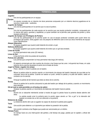 7
TERMINOLOGIA
Jugador
Uno de los participantes en un equipo.
Equipo
Un equipo consiste de un máximo de doce personas compuesto por un máximo decinco jugadores en la
cancha y hasta siete sustitutos.
Jugador de Campo
Uno de los participantes en la cancha que no sea el portero.
Portero
Uno de los participantes de cada equipo en la cancha que usa equipo protector completo, compuesto por
lo menos del casco, guardas y zapateras y a quien también se le permite usar guantes de portero y otros
equipos protectores.
Jugador de Campo con Privilegios de Portero
Uno de los participantes en la cancha quien no usa el equipo protector completo pero quien tiene los
privilegios del portero. Este jugador usa una playera de diferente color al de sus otros miembros de equipo
como identificación
Ataque (Atacante)
El equipo (jugador) que (quien) está tratando de anotar un gol.
Defensa (Defensor)
El equipo (jugador) que (quien) está tratando de evitar que un gol sea anotado.
Línea de Fondo
La línea perimetral más corta (22 metros).
Línea de Gol
Línea de fondo entre los postes de la portería.
Polines de Laterales
Los polines que comprenden la línea perimetral más larga (44 metros).
Area
El espacio enmarcado por dos cuartos de círculos y las líneas que las unen, incluyendo las líneas, en cada
extremo de la cancha opuestas al centro de la líneas de fondo.
Jugar la Pelota: Jugador de campo
Parar, desviar o mover la pelota con el bastón.
Push
Mover la pelota sobre la cancha usando un movimiento de empuje del bastón después de que éste se ha
colocado cerca de la pelota. Cuando se realiza un push, ambos la pelota y la pala del bastón, están en
contacto con la cancha.
Flick
Empujar la pelota de tal manera que ésta se eleve de la cancha.
Scoop
Elevar la pelota de la cancha colocando la pala del bastón por debajo de la pelota y usando un movimiento
para elevarla.
Hit (el cual no está permitido en el hockey de salón)
Golpear la pelota usando un movimiento de balanceo del bastón hacia la pelota
Tiro a Gol
Acción de un atacante intentando anotar a través de jugar la pelota hacia la portería desde adentro del
área.
La pelota puede errar la portería pero la acción sigue siendo un “tiro a gol” si la intensión del
jugador es anotar de un tiro con dirección a la portería.
Distancia de Juego
La distancia dentro del cual un jugador es capaz de alcanzar la pelota para jugarla.
Tacle
Una acción para detener a un oponente que retiene la posesión de la pelota.
Falta
Una acción contraria a las Reglas que puede ser sancionada por un árbitro.
Tiempo Fuera
Un tiempo fuera es una interrupción del partido y del tiempo de juego, pedido por el capitán u oficial del
equipo.
 