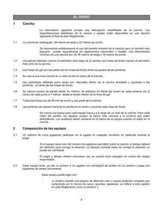 8
EL JUEGO
1 Cancha
La información siguiente provee una descripción simplificada de la cancha. Las
especificaciones detalladas de la cancha y equipo están disponibles en una sección
separada al final de éste Reglamento.
1.1 La cancha es rectangular, 44 metros de largo y 22 metros de ancho.
Se recomienda enfáticamente el uso del tamaño máximo de la cancha pero un tamaño más
pequeño puede especificarse en reglamentos nacionales o locales. Las dimensiones
mínimas de una cancha son de 36 metros de largo y 18 metros de ancho.
1.2 Los polines laterales marcan el perímetro más largo de la cancha; las líneas de fondo marcan el perímetro
más corto de la cancha.
1.3 Las líneas de gol son las partes de las líneas de fondo entre los postes de las porterías.
1.4 Se marca una línea central de un lado al otro al centro de la cancha.
1.5 Las superficies referidas como áreas son marcadas dentro de la cancha alrededor y opuestas a las
porterías, al centro de las líneas de fondo.
1.6 Se marcan puntos de penalti stroke de 100mm. de diámetro en frente del centro de cada portería con el
centro de cada punto a 7 metros desde el borde interior de la línea de gol.
1.7 Todas las líneas son de 50 mm de ancho y son parte de la cancha.
1.8 Las porterías se colocan fuera de la cancha en el centro y tocando cada línea de fondo.
Se coloca una banca para cada equipo fuera y a lo largo de un lado de la cancha. Para cada
mitad del partido, los equipos ocupan la banca más cercana a la portería que están
defendiendo. Los sustitutos deben sentarse en la banca de su equipo cuando no están en la
cancha.
2 Composición de los equipos
2.1 Un máximo de cinco jugadores participan en la jugada en cualquier momento en particular durante el
juego.
Si un equipo tiene más del número de jugadores permitido sobre la cancha, el tiempo deberá
ser detenido para corregir la situación. La decisión tomada antes de corregir la situación no
puede ser cambiada.
El juego y tiempo deberá reiniciarse con un penalti corto otorgado en contra del equipo
responsable.
2.2 Cada equipo tiene, ya sea un portero o un jugador con privilegios de portero en la cancha o juega con
jugadores de campo únicamente.
Cada equipo puede jugar con:
- un portero usando una playera de diferente color y equipo protector completo que
comprende por lo menos de casco, guardas, zapateras; se refiere a este jugador
en este Reglamento como un portero; o
 