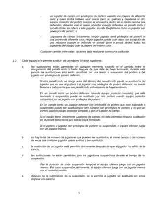 9
- un jugador de campo con privilegios de portero usando una playera de diferente
color y quien podrá también usar casco (pero no guardas y zapateras ni otro
equipo protector del portero cuando se encuentra dentro de la media cancha que
defienden; deberán usar el casco protector cuando defienden un penalti corto o
penalti stroke; se refiere a este jugador en este Reglamento como un jugador con
privilegios de portero; o
- jugadores de campo únicamente; ningún jugador tiene privilegios de portero ni
usa playera de diferente color; ningún jugador puede usar casco con excepción de
una máscara cuando se defiende un penalti corto o penalti stroke; todos los
jugadores del equipo usan la playera del mismo color.
Cualquier cambio entre estas opciones debe realizarse como una sustitución.
2.3 Cada equipo se le permite sustituir de un máximo de doce jugadores:
a las sustituciones están permitidas en cualquier momento excepto en el periodo entre el
otorgamiento del penalti corto y hasta después de que éste se haya terminado, durante este
periodo las sustituciones sólo están permitidas por una lesión o suspensión del portero o del
jugador con privilegios de portero defensor.
Si otro penalti corto se otorga antes del término del penalti corto previo, la sustitución del
jugador que no sea el portero o el jugador con privilegios de portero defensor, no puede
llevarse a cabo hasta que ese penalti corto subsecuente se haya terminado.
En un penalti corto, un portero defensor (usando equipo protector completo) que está
lesionado o suspendido puede ser sustituido por otro portero usando equipo protector
completo o por un jugador con privilegios de portero.
En un penalti corto, un jugador defensor con privilegios de portero que está lesionado o
suspendido puede ser sustituido por otro jugador con privilegios de portero y no por un
portero usando equipo protector completo o por un jugador de campo.
Si el equipo tiene únicamente jugadores de campo, no está permitida ninguna sustitución
en el penalti corto hasta que éste se haya terminado.
Si el portero o jugador con privilegios de portero es suspendido, el equipo ofensor juega
con un jugador menos.
b no hay límite del número de jugadores que pueden ser sustituidos al mismo tiempo o del número
de veces que cualquier jugador puede sustituir o ser sustituido.
c la sustitución de un jugador está permitido únicamente después de que el jugador ha salido de la
cancha.
d las sustituciones no están permitidas para los jugadores suspendidos durante el tiempo de su
suspensión.
Por la duración de cada suspensión temporal el equipo ofensor juega con un jugador
menos. Por cada suspensión permanente, el equipo ofensor juega con un jugador menos
por el resto del partido.
e después de la culminación de la suspensión, se le permite al jugador ser sustituido sin antes
regresar a la cancha.
 