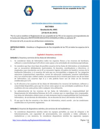 INSTITUCIÓN EDUCATIVA CIUDADELA CUBA
Reglamento de uso aceptable de las TIC
INSTTUCIÓN EDUCATIVA CIUDADELA CUBA
RECTORIA
Resolución No. 0001
(19 de 01 de 2015)
"Por la cual se establece el Reglamento de uso aceptable de las TIC en los espacios correspondientes de
la Institución Educativa INSTITUCIÓN EDUCATIVA CIUDADELA CUBA, en adelante IE".
El rector de la IE, en uso de sus atribuciones estatutarias,
RESUELVE
ARTICULO UNICO. - Establecer el Reglamento de Uso Aceptable de las TIC en todos los espacios de la
IE, así:
Capítulo I. Usuarios y servicios
Artículo 1. Usuarios y servicios de las Aulas de Informática:
1. Se consideran Aulas de Informática todos los espacios físicos y los recursos de hardware,
software y conectividad que la IE ofrece como apoyo a las actividades de enseñanza/aprendizaje.
2. Se considera que hay cinco tipos de posibles usuarios de las Aulas de Informática; a) estudiantes
que se encuentren debidamente matriculados; b) docentes, coordinadores y directivos; c)
empleados cuya vinculación con la IE se encuentre vigente; d) padres de familia y vecinos de la
Institución Educativa; y e) usuarios del aula que no corresponden a ninguna de las categorías
anteriores (capacitaciones específicas, cursos de educación continuada, usuarios individuales,
etc). Los usuarios tipo c deben contar con autorización de la rectoría para hacer uso de las Aulas
de Informática. Los usuarios tipo d y e solo podrán hacer uso de éstas en los horarios
establecidos por la IE.
3. La IE ofrecerá a los usuarios de las Aulas de Informática los recursos de hardware, software y
conectividad disponibles, para que les sirvan como apoyo en sus actividades académicas. El uso
académico de esas aulas prima sobre cualquier otra utilización.
4. La administración de los recursos de las Aulas de Informática es responsabilidad del
Departamento de Informática/Sistemas de la IE, a menos que se especifique otro responsable.
Las Aulas de Informática deben estar en todo momento bajo la responsabilidad del Coordinador
Informático, de un docente de informática, de un docente de área o del monitor del Aula.
5. El uso que le den los usuarios a las Aulas de Informática, estará acorde con las condiciones
establecidas en el presente reglamento.
Artículo 2. Usuarios de dispositivos móviles y de servicios de red inalámbrica:
1. Se consideran dispositivos móviles todos los equipos portables, ya sean de cómputo o de
telecomunicación, con capacidad de procesamiento, con conexión a redes cableadas o
inalámbricas y con memoria. Se consideran dispositivos móviles los siguientes equipos:
http://www.eduteka.org/ReglamentoInformática.php Página 1 de
10
 