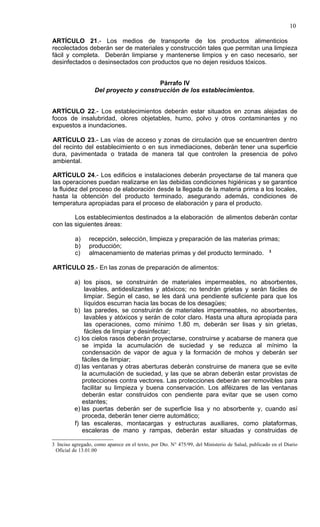10

ARTÍCULO 21.- Los medios de transporte de los productos alimenticios
recolectados deberán ser de materiales y construcción tales que permitan una limpieza
fácil y completa. Deberán limpiarse y mantenerse limpios y en caso necesario, ser
desinfectados o desinsectados con productos que no dejen residuos tóxicos.


                                        Párrafo IV
                   Del proyecto y construcción de los establecimientos.


ARTÍCULO 22.- Los establecimientos deberán estar situados en zonas alejadas de
focos de insalubridad, olores objetables, humo, polvo y otros contaminantes y no
expuestos a inundaciones.

ARTÍCULO 23.- Las vías de acceso y zonas de circulación que se encuentren dentro
del recinto del establecimiento o en sus inmediaciones, deberán tener una superficie
dura, pavimentada o tratada de manera tal que controlen la presencia de polvo
ambiental.

ARTÍCULO 24.- Los edificios e instalaciones deberán proyectarse de tal manera que
las operaciones puedan realizarse en las debidas condiciones higiénicas y se garantice
la fluidez del proceso de elaboración desde la llegada de la materia prima a los locales,
hasta la obtención del producto terminado, asegurando además, condiciones de
temperatura apropiadas para el proceso de elaboración y para el producto.

        Los establecimientos destinados a la elaboración de alimentos deberán contar
con las siguientes áreas:

          a)    recepción, selección, limpieza y preparación de las materias primas;
          b)    producción;
          c)    almacenamiento de materias primas y del producto terminado. 3

ARTÍCULO 25.- En las zonas de preparación de alimentos:

          a) los pisos, se construirán de materiales impermeables, no absorbentes,
              lavables, antideslizantes y atóxicos; no tendrán grietas y serán fáciles de
              limpiar. Según el caso, se les dará una pendiente suficiente para que los
              líquidos escurran hacia las bocas de los desagües;
          b) las paredes, se construirán de materiales impermeables, no absorbentes,
              lavables y atóxicos y serán de color claro. Hasta una altura apropiada para
              las operaciones, como mínimo 1.80 m, deberán ser lisas y sin grietas,
              fáciles de limpiar y desinfectar;
          c) los cielos rasos deberán proyectarse, construirse y acabarse de manera que
             se impida la acumulación de suciedad y se reduzca al mínimo la
             condensación de vapor de agua y la formación de mohos y deberán ser
             fáciles de limpiar;
          d) las ventanas y otras aberturas deberán construirse de manera que se evite
             la acumulación de suciedad, y las que se abran deberán estar provistas de
             protecciones contra vectores. Las protecciones deberán ser removibles para
             facilitar su limpieza y buena conservación. Los alféizares de las ventanas
             deberán estar construidos con pendiente para evitar que se usen como
             estantes;
          e) las puertas deberán ser de superficie lisa y no absorbente y, cuando así
             proceda, deberán tener cierre automático;
          f) las escaleras, montacargas y estructuras auxiliares, como plataformas,
             escaleras de mano y rampas, deberán estar situadas y construidas de

3 Inciso agregado, como aparece en el texto, por Dto. N° 475/99, del Ministerio de Salud, publicado en el Diario
 Oficial de 13.01.00
 
