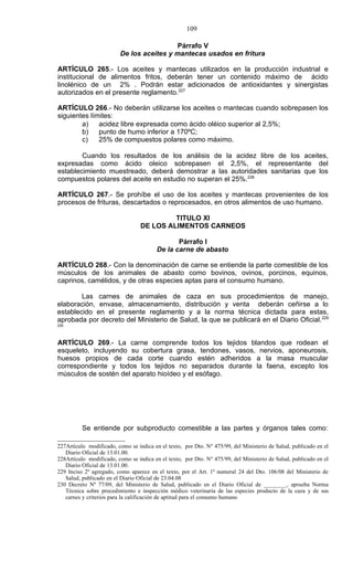 109

                                           Párrafo V
                         De los aceites y mantecas usados en fritura

ARTÍCULO 265.- Los aceites y mantecas utilizados en la producción industrial e
institucional de alimentos fritos, deberán tener un contenido máximo de ácido
linolénico de un 2% . Podrán estar adicionados de antioxidantes y sinergistas
autorizados en el presente reglamento.227

ARTÍCULO 266.- No deberán utilizarse los aceites o mantecas cuando sobrepasen los
siguientes límites:
        a)    acidez libre expresada como ácido oléico superior al 2,5%;
        b)    punto de humo inferior a 170ºC;
        c)    25% de compuestos polares como máximo.

        Cuando los resultados de los análisis de la acidez libre de los aceites,
expresadas como ácido oleico sobrepasen el 2,5%, el representante del
establecimiento muestreado, deberá demostrar a las autoridades sanitarias que los
compuestos polares del aceite en estudio no superan el 25%.228

ARTÍCULO 267.- Se prohíbe el uso de los aceites y mantecas provenientes de los
procesos de frituras, descartados o reprocesados, en otros alimentos de uso humano.

                                           TITULO XI
                                  DE LOS ALIMENTOS CARNEOS

                                                Párrafo I
                                         De la carne de abasto

ARTÍCULO 268.- Con la denominación de carne se entiende la parte comestible de los
músculos de los animales de abasto como bovinos, ovinos, porcinos, equinos,
caprinos, camélidos, y de otras especies aptas para el consumo humano.

        Las carnes de animales de caza en sus procedimientos de manejo,
elaboración, envase, almacenamiento, distribución y venta deberán ceñirse a lo
establecido en el presente reglamento y a la norma técnica dictada para estas,
aprobada por decreto del Ministerio de Salud, la que se publicará en el Diario Oficial. 229
230



ARTÍCULO 269.- La carne comprende todos los tejidos blandos que rodean el
esqueleto, incluyendo su cobertura grasa, tendones, vasos, nervios, aponeurosis,
huesos propios de cada corte cuando estén adheridos a la masa muscular
correspondiente y todos los tejidos no separados durante la faena, excepto los
músculos de sostén del aparato hioídeo y el esófago.




          Se entiende por subproducto comestible a las partes y órganos tales como:

227Artículo modificado, como se indica en el texto, por Dto. N° 475/99, del Ministerio de Salud, publicado en el
   Diario Oficial de 13.01.00.
228Artículo modificado, como se indica en el texto, por Dto. N° 475/99, del Ministerio de Salud, publicado en el
   Diario Oficial de 13.01.00.
229 Inciso 2º agregado, como aparece en el texto, por el Art. 1º numeral 24 del Dto. 106/08 del Ministerio de
   Salud, publicado en el Diario Oficial de 23.04.08
230 Decreto Nº 77/09, del Ministerio de Salud, publicado en el Diario Oficial de ________, aprueba Norma
   Técnica sobre procedimiento e inspección médico veterinaria de las especies producto de la caza y de sus
   carnes y criterios para la calificación de aptitud para el consumo humano
 