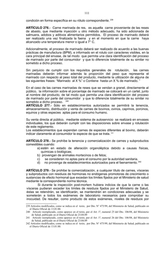 111

condición en forma específica en su rótulo correspondiente. 239

ARTÍCULO 276.- Carne marinada de res, es aquella carne proveniente de las reses
de abasto, que mediante inyección u otro método adecuado, ha sido adicionada de
salmuera, adobos y aditivos alimentarios permitidos. El proceso de marinado deberá
ser realizado una vez finalizada la faena y en el momento en que la carne haya
alcanzado una temperatura menor o igual a 7° C.

Adicionalmente, el proceso de marinado deberá ser realizado de acuerdo a las buenas
prácticas de manufactura (BPM), e informado en el rotulo con caracteres visibles, en la
cara principal del envase, de tal modo que permita una clara identificación del proceso
de marinado por parte del consumidor y que lo diferencie totalmente de su similar no
sometido a dicho proceso.

Sin perjuicio de cumplir con los requisitos generales de rotulación, las carnes
marinadas deberán informar además la proporción del peso que representa el
marinado con respecto al peso total del producto, mediante la utilización de alguna de
las siguientes frases: “Marinado al X %” o Contiene hasta un X % de marinado. ”

En el caso de las carnes marinadas de reses que se vendan a granel, directamente al
público, la información sobre el porcentaje de marinado se colocará en un cartel, junto
al nombre del producto, de tal modo que permita una clara identificación del proceso
de marinado por parte del consumidor y que lo diferencie totalmente de su similar no
sometido a dicho proceso. 240
ARTÍCULO 277.- Sólo en establecimientos autorizados se permitirá la tenencia,
almacenamiento, distribución y venta de carnes de bovinos, ovinos, caprinos, porcinos,
equinos y otras especies aptas para el consumo humano.

Su venta directa al público, mediante sistema de autoservicio se realizará en envases
individuales, los que deberán cumplir con las disposiciones sobre envase y rotulación
de este reglamento.
Los establecimientos que expendan carnes de especies diferentes al bovino, deberán
indicar claramente al consumidor la especie de que se trata. 241

ARTÍCULO 278.- Se prohíbe la tenencia y comercialización de carnes y subproductos
comestibles cuando:
       a) estén en estado de alteración organoléptica debido a causas físicas,
          químicas o biológicas;
       b) provengan de animales mortecinos o de fetos;
       c)    se consideren no aptas para el consumo por la autoridad sanitaria.
       d) no provenga de establecimientos autorizados para el faenamiento. 242

ARTÍCULO 279.- Se prohibe la comercialización, a cualquier título de carnes, vísceras
y subproductos con residuos de hormonas no endógenas promotoras de crecimiento o
sustancias de efecto hormonal que excedan los límites fijados por el Ministerio de salud
mediante la correspondiente norma técnica.
        Si durante la inspección post-mortem hubiera indicios de que la carne o las
vísceras pudieran exceder los límites de residuos fijados por el Ministerio de Salud,
éstas se retendrán, se identificarán, se mantendrán en condiciones adecuadas y se
someterán a todos los exámenes de laboratorio necesarios para comprobar su
inocuidad. De resultar, como producto de estos exámenes, niveles de residuos por

239 Artículos modificados, como se indica en el texto, por Dto. N° 475/99, del Ministerio de Salud, publicado en
   el Diario Oficial de 13.01.00.
240 Artículo reemplazado, como aparece en el texto, por el Art. 1º, numeral 25 del Dto. 106/08, del Ministerio
     de Salud, publicado en el Diario Oficial de 23.04.09
241 Artículo reemplazado, como aparece en el texto, por el Art. 1º, numeral 26 del Dto. 106/08, del Ministerio
     de Salud, publicado en el Diario Oficial de 23.04.09
242 Artículos modificados, como se indica en el texto, por Dto. N° 475/99, del Ministerio de Salud, publicado en
   el Diario Oficial de 13.01.00.
 